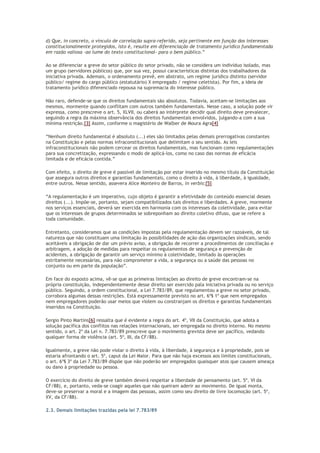 d) Que, in concreto, o vínculo de correlação supra-referido, seja pertinente em função dos interesses
constitucionalmente protegidos, isto é, resulte em diferenciação de tratamento jurídico fundamentada
em razão valiosa -ao lume do texto constitucional- para o bem público.”
Ao se diferenciar a greve do setor público do setor privado, não se considera um indivíduo isolado, mas
um grupo (servidores públicos) que, por sua vez, possui características distintas dos trabalhadores da
iniciativa privada. Ademais, o ordenamento prevê, em abstrato, um regime jurídico distinto (servidor
público/ regime do cargo público (estatutário) X empregado / regime celetista). Por fim, a ideia de
tratamento jurídico diferenciado repousa na supremacia do interesse público.
Não raro, defende-se que os direitos fundamentais são absolutos. Todavia, aceitam-se limitações aos
mesmos, mormente quando conflitam com outros também fundamentais. Nesse caso, a solução pode vir
expressa, como prescreve o art. 5, XLVII, ou caberá ao intérprete decidir qual direito deve prevalecer,
seguindo a regra da máxima observância dos direitos fundamentais envolvidos, julgando-a com a sua
mínima restrição.[3] Assim, conforme o magistério de Walber de Moura Agra[4]
“Nenhum direito fundamental é absoluto (...) eles são limitados pelas demais prerrogativas constantes
na Constituição e pelas normas infraconstitucionais que delimitam o seu sentido. As leis
infraconstitucionais não podem cercear os direitos fundamentais, mas funcionam como regulamentações
para sua concretização, expressando o modo de aplicá-los, como no caso das normas de eficácia
limitada e de eficácia contida.”
Com efeito, o direito de greve é passível de limitação por estar inserido no mesmo título da Constituição
que assegura outros direitos e garantias fundamentais, como o direito à vida, à liberdade, à igualdade,
entre outros. Nesse sentido, assevera Alice Monteiro de Barros, in verbis:[5]
“A regulamentação é um imperativo, cujo objeto é garantir a efetividade do conteúdo essencial desses
direitos (...). Impõe-se, portanto, sejam compatibilizados tais direitos e liberdades. A greve, mormente
nos serviços essenciais, deverá ser exercida em harmonia com os interesses da coletividade, para evitar
que os interesses de grupos determinados se sobreponham ao direito coletivo difuso, que se refere a
toda comunidade.
Entretanto, consideramos que as condições impostas pela regulamentação devem ser razoáveis, de tal
natureza que não constituam uma limitação às possibilidades de ação das organizações sindicais, sendo
aceitáveis a obrigação de dar um prévio aviso, a obrigação de recorrer a procedimentos de conciliação e
arbitragem, a adoção de medidas para respeitar os regulamentos de segurança e prevenção de
acidentes, a obrigação de garantir um serviço mínimo à coletividade, limitado às operações
estritamente necessárias, para não comprometer a vida, a segurança ou a saúde das pessoas no
conjunto ou em parte da população”.
Em face do exposto acima, vê-se que as primeiras limitações ao direito de greve encontram-se na
própria constituição, independentemente desse direito ser exercido pala iniciativa privada ou no serviço
público. Seguindo, a ordem constitucional, a Lei 7.783/89, que regulamentou a greve no setor privado,
corrobora algumas dessas restrições. Está expressamente previsto no art. 6º§ 1º que nem empregados
nem empregadores poderão usar meios que violem ou constranjam os direitos e garantias fundamentais
inseridos na Constituição.
Sergio Pinto Martins[6] ressalta que é evidente a regra do art. 4º, VII da Constituição, que adota a
solução pacífica dos conflitos nas relações internacionais, ser empregada no direito interno. No mesmo
sentido, o art. 2º da Lei n. 7.783/89 prescreve que o movimento grevista deve ser pacífico, vedando
qualquer forma de violência (art. 5º, III, da CF/88).
Igualmente, a greve não pode violar o direito à vida, à liberdade, à segurança e à propriedade, pois se
estaria afrontando o art. 5º, caput da Lei Maior. Para que não haja excessos aos limites constitucionais,
o art. 6º§ 3º da Lei 7.783/89 dispõe que não poderão ser empregados quaisquer atos que causem ameaça
ou dano à propriedade ou pessoa.
O exercício do direito de greve também deverá respeitar a liberdade de pensamento (art. 5º, VI da
CF/88), e, portanto, veda-se coagir aqueles que não queiram aderir ao movimento. De igual monta,
deve-se preservar a moral e a imagem das pessoas, assim como seu direito de livre locomoção (art. 5º,
XV, da CF/88).
2.3. Demais limitações trazidas pela lei 7.783/89
 