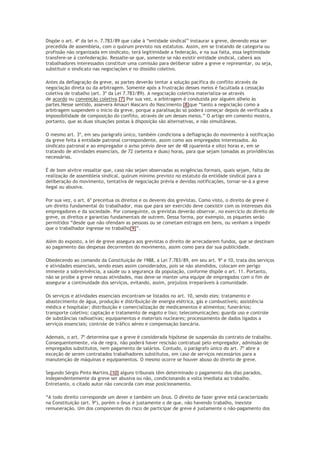 Dispõe o art. 4º da lei n. 7.783/89 que cabe à “entidade sindical” instaurar a greve, devendo essa ser
precedida de assembleia, com o quórum previsto nos estatutos. Assim, em se tratando de categoria ou
profissão não organizada em sindicato, terá legitimidade a federação, e na sua falta, essa legitimidade
transfere-se à confederação. Ressalte-se que, somente se não existir entidade sindical, caberá aos
trabalhadores interessados constituir uma comissão para deliberar sobre a greve e representar, ou seja,
substituir o sindicato nas negociações e no dissídio coletivo.
Antes da deflagração da greve, as partes deverão tentar a solução pacífica do conflito através da
negociação direta ou da arbitragem. Somente após a frustração desses meios é facultada a cessação
coletiva de trabalho (art. 3º da Lei 7.783/89). A negociação coletiva materializa-se através
de acordo ou convenção coletiva.[7] Por sua vez, a arbitragem é conduzida por alguém alheio às
partes.Nesse sentido, assevera Amauri Mascaro do Nascimento [8]que “tanto a negociação como a
arbitragem suspendem o início da greve, porque a paralisação só poderá começar depois de verificada a
impossibilidade de composição do conflito, através de um desses meios.” O artigo em comento mostra,
portanto, que as duas situações postas à disposição são alternativas, e não simultâneas.
O mesmo art. 3º, em seu parágrafo único, também condiciona a deflagração do movimento à notificação
da greve feita à entidade patronal correspondente, assim como aos empregados interessados. Ao
sindicato patronal e ao empregador o aviso prévio deve ser de 48 (quarenta e oito) horas e, em se
tratando de atividades essenciais, de 72 (setenta e duas) horas, para que sejam tomadas as providências
necessárias.
É de bom alvitre ressaltar que, caso não sejam observadas as exigências formais, quais sejam, falta de
realização de assembleia sindical, quórum mínimo previsto no estatuto da entidade sindical para a
deliberação do movimento, tentativa de negociação prévia e devidas notificações, tornar-se-á a greve
ilegal ou abusiva.
Por sua vez, o art. 6º preceitua os direitos e os deveres dos grevistas. Como visto, o direito de greve é
um direito fundamental do trabalhador, mas que para ser exercido deve coexistir com os interesses dos
empregadores e da sociedade. Por conseguinte, os grevistas deverão observar, no exercício do direito de
greve, os direitos e garantias fundamentais de outrem. Dessa forma, por exemplo, os piquetes serão
permitidos “desde que não ofendam as pessoas ou se cometam estragos em bens, ou venham a impedir
que o trabalhador ingresse no trabalho[9]”.
Além do exposto, a lei de greve assegura aos grevistas o direito de arrecadarem fundos, que se destinam
ao pagamento das despesas decorrentes do movimento, assim como para dar sua publicidade.
Obedecendo ao comando da Constituição de 1988, a Lei 7.783/89, em seu art. 9º e 10, trata dos serviços
e atividades essenciais, sendo esses assim considerados, pois se não atendidos, colocam em perigo
iminente a sobrevivência, a saúde ou a segurança da população, conforme dispõe o art. 11. Portanto,
não se proíbe a greve nessas atividades, mas deve-se manter uma equipe de empregados com o fim de
assegurar a continuidade dos serviços, evitando, assim, prejuízos irreparáveis à comunidade.
Os serviços e atividades essenciais encontram-se listados no art. 10, sendo eles: tratamento e
abastecimento de água, produção e distribuição de energia elétrica, gás e combustíveis; assistência
médica e hospitalar; distribuição e comercialização de medicamentos e alimentos; funerários;
transporte coletivo; captação e tratamento de esgoto e lixo; telecomunicações; guarda uso e controle
de substâncias radioativas; equipamentos e materiais nucleares; processamento de dados ligados a
serviços essenciais; controle de tráfico aéreo e compensação bancária.
Ademais, o art. 7º determina que a greve é considerada hipótese de suspensão do contrato de trabalho.
Consequentemente, via de regra, não poderá haver rescisão contratual pelo empregador, admissão de
empregados substitutos, nem pagamento de salários. Contudo, o parágrafo único do art. 7º abre a
exceção de serem contratados trabalhadores substitutos, em caso de serviços necessários para a
manutenção de máquinas e equipamentos. O mesmo ocorre se houver abuso do direito de greve.
Segundo Sérgio Pinto Martins,[10] alguns tribunais têm determinado o pagamento dos dias parados,
independentemente da greve ser abusiva ou não, condicionando a volta imediata ao trabalho.
Entretanto, o citado autor não concorda com esse posicionamento.
“A todo direito corresponde um dever e também um ônus. O direito de fazer greve está caracterizado
na Constituição (art. 9º), porém o ônus é justamente o de que, não havendo trabalho, inexiste
remuneração. Um dos componentes do risco de participar de greve é justamente o não-pagamento dos
 