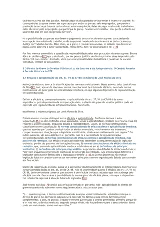 salários relativos aos dias parados. Mandar pagar os dias parados seria premiar e incentivar a greve. As
consequências da greve devem ser suportadas por ambas as partes: pelo empregador, que perde a
prestação de serviços durante certos dias e, em consequência, deixa de pagar os dias não trabalhados
pelos obreiros; pelo empregado, que participa da greve, ficando sem trabalhar, mas perde o direito ao
salário dos dias em que não prestou serviço”.
Há a possibilidade das partes acordarem o pagamento de salários durante a greve, caracterizando
interrupção do contrato de trabalho, e não suspensão. Inexistindo acordo entre as partes, caberá a
Justiça do Trabalho decidir. Além disso, se a greve é considerada abusiva, os salários não devem ser
pagos, como assevera o autor supracitado. Nessa linha, tem -se posicionado o TST.[11]
Por fim, merece comentário a questão da responsabilidade pelos atos praticados durante a greve. Ensina
Alice M. de Barros[12] que o sindicado, por ser pessoa jurídica de direito privado, deve responder pelo
ilícito civil que cometer. Contudo, visto que as responsabilidades trabalhista e penal são de caráter
individual, limitam-se aos autores.
3 O Direito de Greve do Servidor Público à Luz da doutrina e da Jurisprudência: O Cenário Anterior
à Decisão Histórica do STF.
3.1 Eficácia e aplicabilidade do art. 37, VII da CF/88: o modelo de José Afonso da Silva
Muito já se debateu acerca da classificação das normas constitucionais. Nessa esteira, aduz José Afonso
da Silva[13] que, apesar de não haver norma constitucional destituída de eficácia, nem toda norma
positivada na Lei Maior goza de aplicabilidade imediata, eis que algumas dependem de regulamentação
infraconstitucional.
Definir a eficácia e, consequentemente, a aplicabilidade do art. 37, VII da CF/88 é de suma
importância, pois dependendo da interpretação dada, o direito de greve do servidor público pode ser
exercido sem regulamentação infraconstitucional. Para tanto,
escolhemos o modelo proposto por José Afonso da Silva.
Primeiramente, cumpre distinguir entre eficácia e aplicabilidade. Conforme leciona o autor
supracitado,[14] os dois institutos estão associados, sendo a aplicabilidade corolário da eficácia. Essa diz
respeito à potencialidade, enquanto aquela à realizabilidade. Assim, as normas constitucionais
classificam-se em classificação: 1) Normas constitucionais de eficácia plena e aplicabilidade imediata,
que são aquelas que “podem produzir todos os efeitos essenciais, relativamente aos interesses,
comportamentos e situações que o legislador constituinte, direta e normativamente quis regular” Em
outras palavras, são auto-aplicáveis e, portanto, não há a necessidade de regulamentação
infraconstitucional; 2) Normas constitucionais de eficácia contida e aplicabilidade imediata, mas
passíveis de restrição. Sua eficácia e aplicabilidade não dependem da regulamentação do legislador
ordinário, porém são passíveis de limitações futuras; 3) normas constitucionais de eficácia limitada ou
reduzida, que, possuindo aplicabilidade mediata subdividem-se em a) definidoras de princípio
institutivo; b) definidoras de princípio programático. As primeiras são dotadas de eficácia reduzida, e
“preveem esquemas genéricos de instituição de um órgão ou entidade, cuja estruturação definitiva o
legislador constituinte deixou para a legislação ordinária”.[15] As últimas podem ou não indicar
legislação futura e caracterizam-se por nortearem princípios a serem seguidos pelo Estado para atender
aos fins sociais.
Diante da classificação exposta, passa-se a apresentar doutrinariamente as interpretações doutrinárias e
jurisprudenciais dadas ao art. 37, VII da CF/88. Não há unanimidade quanto à eficácia do art. 37, VII da
CF/88, defendendo uma corrente que a norma é de eficácia limitada, ao passo que outra advoga pela
eficácia contida. Descarta-se a possibilidade da norma gozar de eficácia plena, visto que o dispositivo
faz referência expressa à atuação futura do legislador.[16]
José Afonso da Silva[17] conclui pala eficácia limitada e, portanto, não- aplicabilidade do direito de
greve enquanto não sobrevier norma regulamentadora. Aduz o autor que:
“(...) quanto à greve, o texto constitucional não avançou senão timidamente, estabelecendo que o
direito de greve dos servidores públicos será exercido nos termos e nos limites definidos em lei
complementar, o que, na prática, é quase o mesmo que recusar o direito prometido; primeiro porque se
a lei não vier, o direito inexistirá; segundo porque vindo, não há parâmetro para o seu conteúdo, tanto
pode ser mais aberta, como mais restritiva.”
 