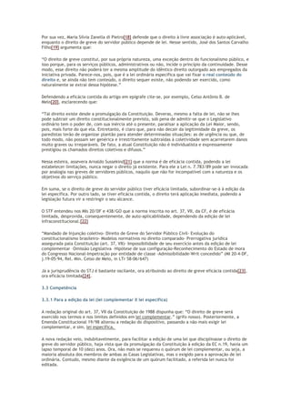 Por sua vez, Maria Silvia Zanella di Pietro[18] defende que o direito à livre associação é auto-aplicável,
enquanto o direito de greve do servidor público depende de lei. Nesse sentido, José dos Santos Carvalho
Filho[19] argumenta que:
“O direito de greve constitui, por sua própria natureza, uma exceção dentro do funcionalismo público, e
isso porque, para os serviços públicos, administrativos ou não, incide o princípio da continuidade. Desse
modo, esse direito não poderá ter a mesma amplitude do idêntico direito outorgado aos empregados da
iniciativa privada. Parece-nos, pois, que é a lei ordinária específica que vai fixar o real conteúdo do
direito e, se ainda não tem conteúdo, o direito sequer existe, não podendo ser exercido, como
naturalmente se extrai dessa hipótese.”
Defendendo a eficácia contida do artigo em epígrafe cite-se, por exemplo, Celso Antônio B. de
Melo[20], esclarecendo que:
“Tal direito existe desde a promulgação da Constituição. Deveras, mesmo a falta de lei, não se lhes
pode subtrair um direito constitucionalmente previsto, sob pena de admitir-se que o Legislativo
ordinário tem o poder de, com sua inércia até o presente, paralisar a aplicação da Lei Maior, sendo,
pois, mais forte do que ela. Entretanto, é claro que, para não decair da legitimidade da greve, os
paredistas terão de organizar plantão para atender determinadas situações: as de urgência ou que, de
todo modo, não possam ser genérica e irrestritamente subtraídas à coletividade sem acarretarem danos
muito graves ou irreparáveis. De fato, a atual Constituição não é individualista e expressamente
prestigiou os chamados direitos coletivos e difusos.”
Nessa esteira, assevera Arnaldo Sussekind[21] que a norma é de eficácia contida, podendo a lei
estabelecer limitações, nunca negar o direito já existente. Para ele a Lei n. 7.783/89 pode ser invocada
por analogia nas greves de servidores públicos, naquilo que não for incompatível com a natureza e os
objetivos do serviço público.
Em suma, se o direito de greve do servidor público tiver eficácia limitada, subordinar-se-á à edição da
lei específica. Por outro lado, se tiver eficácia contida, o direito terá aplicação imediata, podendo a
legislação futura vir a restringir o seu alcance.
O STF entendeu nos MIs 20/DF e 438/GO que a norma inscrita no art. 37, VII, da CF, é de eficácia
limitada, desprovida, consequentemente, de auto-aplicabilidade, dependendo da edição de lei
infraconstitucional.[22]
“Mandado de Injunção coletivo- Direito de Greve do Servidor Público Civil- Evolução do
constitucionalismo brasileiro- Modelos normativos no direito comparado- Prerrogativa jurídica
assegurada pala Constituição (art. 37, VII)- Impossibilidade de seu exercício antes da edição de lei
complementar –Omissão Legislativa –Hipótese de sua configuração-Reconhecimento do Estado de mora
do Congresso Nacional-Impetração por entidade de classe -Admissibilidade-Writ concedido” (MI 20-4-DF,
j.19-05-94, Rel. Min. Celso de Melo, in LTr 58-06/647)
Já a jurisprudência do STJ é bastante oscilante, ora atribuindo ao direito de greve eficácia contida[23],
ora eficácia limitada[24].
3.3 Competência
3.3.1 Para a edição da lei (lei complementar X lei específica)
A redação original do art. 37, VII da Constituição de 1988 dispunha que: “O direito de greve será
exercido nos termos e nos limites definidos em lei complementar.” (grifo nosso). Posteriormente, a
Emenda Constitucional 19/98 alterou a redação do dispositivo, passando a não mais exigir lei
complementar, e sim, lei específica.
A nova redação veio, indubitavelmente, para facilitar a edição de uma lei que disciplinasse o direito de
greve do servidor público, haja vista que da promulgação da Constituição à edição da EC n.19, havia um
lapso temporal de 10 (dez) anos. Ora, não mais se requereu o quórum de lei complementar, ou seja, a
maioria absoluta dos membros de ambas as Casas Legislativas, mas o exigido para a aprovação de lei
ordinária. Contudo, mesmo diante da exigência de um quórum facilitado, a referida lei nunca foi
editada.
 