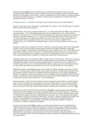 Sérgio Pinto Martins[30] perfilha a opinião de que a competência para decidir sobre a greve de
servidores públicos não será da Justiça do Trabalho. Essa só terá competência quando a Administração
Pública tiver empregados. Nesse sentido, serão da competência da Justiça Federal as questões atinentes
aos servidores públicos federais, e competirá à Justiça Comum as questões que envolvam servidores
estaduais, distritais e municipais.
3.4 Por que a Lei nº. 7.783/89, em princípio, não se aplicaria à greve do servidor público?
Durante muitos anos, não se vislumbrava a possibilidade de se aplicar a Lei 7.783/89 à greve do servidor
público, pelas razões abaixo expostas.
Primeiramente, frise-se que a redação original do art. 37, VII da Constituição de 1988 previa a edição de
lei complementar. A lei 7.783/89 não goza de status de lei complementar, e sim, de lei ordinária.
Ademais, mesmo que a EC n. 19/98 tenha deixado de exigir lei complementar, passando a mencionar lei
específica (entenda-se ordinária), o art. 16 da Lei 7.783/89 dispõe que “para os fins previstos no art.
37, VII da Constituição, lei complementar definirá os termos e os limites em que o direito de greve
poderá ser exercido”. Isso implica em dizer que, além de na época haver a exigência de lei
complementar, a Lei 7.783/89 foi editada para regular a greve na iniciativa privada, e não no serviço
público.
Ressalte-se, ainda, que o próprio art. 2º da Lei 7.783/89, ao conceituar greve, refere-se ao empregador.
Portanto, trata-se de uma relação jurídico-laboral decorrente do regime trabalhista, regida pelo
contrato de trabalho e subordinada à Consolidação das Leis do Trabalho (CLT). Ora, o ente público não é
empregador, havendo, portanto, entre ele e o servidor público relação estatutária, e não contratual.
Assim, o servidor público, por ser legalmente investido em cargo público, possui uma relação jurídica
com a Administração (direta, autárquica e fundacional) institucional e não contratual.
Impende ressaltar que a Constituição de 1988, ao dispor sobre o direito de greve, colocou de um lado os
empregados da iniciativa privada e de outro os servidores públicos. Os primeiros são regidos pelo art. 9º
da Constituição Federal, tendo seu exercício regulado pela Lei 7.783/89. Por sua vez, encontra-se
referência aos últimos no art. 37, VII da CF/88. Resta saber, contudo, quem são os servidores públicos,
ou seja, aqueles que gozam de legitimidade para exercer o direito de greve no serviço público.
Maria Silvia Zanella di Pietro[31] anota que a Constituição de 1988 ora emprega a expressão “servidor
público” em sentido amplo, ora em sentido menos amplo. No primeiro, designa todas as pessoas físicas
que prestam serviços ao Estado e às entidades da Administração Indireta, com vínculo empregatício,
enquanto no segundo, exclui os que prestam serviços às entidades com personalidade jurídica de direito
privado. A par desses, existem preceitos aplicáveis ao que exercem funções legislativas e jurisdicionais
e àqueles que exercem função pública sem vínculo empregatício.
Diante do exposto, a doutrina administrativista brasileira entendeu por bem falar em “agente público”
para se referir a “todos os que, por qualquer vínculo ou atividade, exerçam uma função ou atividade
pública, pouco importando que seja episódica ou definitiva, remunerada ou gratuita. O importante é
que, com sua ação, influencie a Administração Pública e colabore para a realização se seus fins” [32]
Conforme ensinamentos de Celso Antônio Bandeira de Melo[33], os agentes públicos são o gênero do
qual decorrem quatro espécies, quais sejam: a) agentes políticos; b) servidores públicos; c) militares e
d) particulares em colaboração com o poder público.O referido autor conceitua agentes políticos como
“os titulares dos cargos estruturais à organização política do país, isto é, são os ocupantes dos cargos
que compõem o arcabouço constitucional do Estado e, portanto, o esquema fundamental do poder. Sua
função é a de formadores da vontade superior do Estado.” Desse modo, são agentes políticos o
Presidente da República, os Governadores, os Prefeitos (seus auxiliares imediatos- ministros e
secretários), Senadores, Deputados e Vereadores.
Contudo, Hely Lopes Meirelles[34] emprega um sentido mais abrangente ao termo defendendo que
“agentes políticos exercem funções governamentais, judiciais e quase-judiciais, elaborando normas
legais, conduzindo os negócios públicos, decidindo e atuando com independência. São as autoridades
públicas supremas do Governo e da Administração na área de sua atuação, pois não estão
hierarquizadas, sujeitando-se apenas aos graus e limites constitucionais e legais de jurisdição. Em
doutrina, os agentes políticos têm plena liberdade funcional, equiparável à independência dos juízes nos
seus julgamentos”.
 
