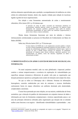 10
métricas altamente especializadas para a predição e acompanhamento de tendências em várias
esferas do conhecimento humano, dentre elas, àquelas voltadas para redução de incertezas
ligadas à gestão de riscos organizacionais.
Em relação a estas ferramentas automatizadas de coleta e monitoramento
cibernético, Silva Junior (2011, p. 81) destaca que:
O princípio da coleta de dados, executada por ferramentas eletrônicas de
monitoramento, identifica palavras, termos ou expressões. Os objetivos destas
ferramentas são: mensurar, qualificar, quantificar, traçar perfis de usuários,
identificando possibilidades de ações dentro dos ambientes [organizacionais] e
prever crises e danos a marcas contratantes.
Muitas dessas ferramentas funcionam por meio de métodos e técnicas
intrinsecamente correlacionadas ao processo de Descoberta do Conhecimento em Banco de
Dados (DCBD).
Sobre isto, Oliveira Junior (2011, p. 37) leciona que:
O maior objetivo do DCBD não é o de simplesmente encontrar padrões e relações
em meio à imensa quantidade de informação disponível em base de dados, e, sim, a
extração de conhecimento inteligível e imediatamente utilizável para o apoio às
decisões. [E que] a DCBD integra conceitos de estatística, SI inteligentes,
aprendizado de máquina [redes neurais artificiais, algoritmos genéticos, etc.],
reconhecimento de padrões, teoria das decisões, engenharia de dados e
administração de dados.
3 CIBERINTELIGÊNCIA EM APOIO À GESTÃO DE RISCOS DE SEGURANÇA DA
INFORMAÇÃO.
Na atual conjuntura mundial, cada vez mais globalizada e impessoal, predizer
cenários e estimar tempestivamente a ocorrência de explorações de vulnerabilidades por
específicas ameaças tornaram-se diferenciais de grande valia para as organizações que
desejam permanecer operativas e protegidas neste cenário de intenções nem sempre tão claras.
No que se refere ao Ciberespaço não é diferente. Sistemas de informações
heterogêneos, conexões estabelecidas por meio de estruturas e recursos distribuídos
caoticamente fazem do espaço cibernético um ambiente dominado pela aleatoriedade,
complexidade e anonimato.
É neste lócus permeado por estas relações, em sua maioria, estabelecidas de forma
assimétrica, que a detecção de padrões de relacionamento em conjuntos imensos de dados e
informações por meio de ferramentas computacionais e técnicas especializadas passa a ser
uma das principais alternativas utilizadas pelas organizações que desejam não só entender
melhor como funciona o seu negócio – identificando vulnerabilidades e oportunidades –, mas
permanente (persistente), quando fica gravado no computador até expirar ou ser apagado.” Disponível em:
<http://cartilha.cert.br/>. Acesso em 24 mar. 2014.
 