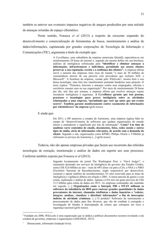 11
também se antever aos eventuais impactos negativos de ataques produzidos por uma miríade
de ameaças oriundas do espaço cibernético.
Neste sentido, Fonseca et al (2013) a respeito da crescente expansão do
desenvolvimento e comercialização de ferramentas de busca, monitoramento e análise de
dados/informações, capitaneada por grandes corporações de Tecnologia da Informação e
Comunicações (TIC), argumenta a título de exemplo que:
A Cyveillance, uma subsidiária da empresa americana QinetiQ, especializa-se em
monitoramento 24 horas da internet e, segundo ela mesma define em sua brochura,
análises de inteligência sofisticadas para “identificar e eliminar ameaças a
informações, infraestruturas e indivíduos, permitindo aos nossos clientes
preservar a sua reputação, receita e a confiança dos clientes”. A empresa afirma
servir a maioria das empresas mais ricas do mundo “e mais de 30 milhões de
consumidores através de sua parceria com provedores que incluem AOL e
Microsoft”. A brochura da empresa, vazada pelo WikiLeaks6
, mostra bem o uso
dessa tecnologia: uma foto traz manifestantes portando bandeiras num protesto. O
texto explica: “Protestos, boicotes e ameaças contra seus empregados, oficinas e
escritórios causam caos na sua organização”. Por meio de monitoramento 24 horas
por dia, sete dias por semana, a empresa afirma que resolver ameaças requer
incorporar inteligência à segurança. A Cyveillance garante que tem pessoas,
processos e tecnologias para prover inteligência sobre as atividades
relacionadas a uma empresa, “permitindo que você aja antes que um evento
ocorra”. Também garante monitoramento contra vazamentos de informações
por whistleblowers7
da empresa (grifo nosso).
E ainda que:
Em 2011, a HP anunciou a compra da Autonomy, uma empresa inglesa líder no
campo de “desenvolvimento de softwares que ajudam organizações do mundo
inteiro a entenderem o significado por trás da informação”. Como? Um time de
analistas varre conteúdos de emails, documentos, fotos, redes sociais e outros
tipos de mídia, atrás de informações relevantes, de acordo com a demanda do
cliente. Segundo o site, organizações como KPMG, Philips, Oracle e T-Mobile já
utilizaram os serviços da Autonomy [...] (grifo nosso).
Todavia, não são apenas empresas privadas que fazem uso recorrente das referidas
tecnologias de extração, monitoração e análise de dados em suporte aos seus processos.
Conforme também exposto por Fonseca et al (2013):
Segundo levantamento do jornal The Washington Post, o “black budget”, o
orçamento destinado aos serviços de inteligência do governo dos Estados Unidos,
soma US$ 52,6 bilhões ao ano – mais de 68% disso vai para a CIA, a NSA e o NRO
(Escritório Nacional de Reconhecimento, órgão responsável por desenvolver,
construir e operar satélites de reconhecimento). O valor reservado para as áreas de
inteligência e vigilância dobrou em relação a 2001. A maior parcela de gastos é com
coleta, exploração e análise de dados. Apenas a CIA tem um gasto previsto de US$
11,5 bilhões para coleta de dados em 2013. As empresas contratadas são mantidas
em segredo. [...] Organizações como a Interpol, FBI e OTAN utilizam os
softwares da subsidiária da IBM para rastrear grandes quantidades de dados
provenientes da internet, chamadas telefônicas e dados bancários e “coletar,
integrar, analisar, visualizar e distribuir informações” a fim de interceptar
indícios de atividade criminosa. [...] O produto? Softwares de rastreamento e
processamento de dados para fins diversos, que vão do combate à corrupção e
investigação de fraudes à interceptação de crimes que coloquem em risco a
segurança nacional (grifo nosso).
6
Fundado em 2006, WikiLeaks é uma organização que se dedica a publicar documentos secretos revelando a má
conduta de governos, empresas e organizações (ASSANGE, 2013).
7
Denunciante, informante (tradução livre).
 