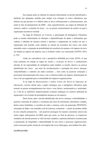 13
Sua atuação pode ser delinear de maneira determinante na devida identificação e
definição das adequadas medidas para mitigar e/ou extinguir os riscos cibernéticos que
influem (ou que possam vir a influir) sobre os ativos informacionais e comunicacionais, seja
ainda na fase de planejamento da GRSI – mais especificamente, nas etapas de definição do
contexto, análise e avaliação de riscos – ou, no perene monitoramento do cenário ao qual a
organização encontra-se inserida
Na etapa de Definição do Contexto, a participação da Inteligência Cibernética
pode se mostrar determinante na obtenção e disponibilização de dados e informações que
venham a subsidiar de maneira realista e oportuna o mapeamento do cenário em que a
organização está inserida, como também no cálculo da ocorrência dos riscos, este sendo
entendido como a conjunção da probabilidade de ocorrência da ameaça e do impacto do ativo
em relação ao negócio da empresa, caso o incidente venha a ser consumado (LENTO, 2014,
p. 118).
Ainda em consonância com a perspectiva defendida por Lento (2014), só que
neste momento em relação às etapas de Análise e Avaliação de Riscos, o conhecimento
advindo de tal especialidade de inteligência pode também se mostrar decisivo na precisa
identificação dos riscos – por meio do reconhecimento e correlação dos ativos, ameaças,
vulnerabilidades e controles até então existentes –, bem como na posterior estimação e
priorização (hierarquização) dos riscos, com a criteriosa análise de impacto, determinação do
risco e de sua magnitude para a continuidade dos negócios organizacionais.
Já na etapa de Monitoramento e Análise Crítica dos Riscos de Segurança da
Informação, convém atentar para o papel estratégico que a inteligência cibernética pode
assumir no perene acompanhamento dos riscos e seus fatores, monitorando-os e analisando-
os, a fim de se identificar tempestivamente eventuais mudanças no contexto ambiental da
organização e na evolução de peremptórias ameaças ao seu negócio.
Desta forma, após a devida identificação dos ativos, ameaças, vulnerabilidades, e
posterior realização de análises e correlações por meio de ferramentas cibernéticas voltadas,
dentre outras finalidades: à varredura de redes e sistemas, testes de penetração (PENTEST),
mineração de dados e de conteúdos web de interesse, certamente – a partir do produto obtido
de tais soluções prospectivas – será possível prosseguir de maneira consistente através das
outras etapas subsequentes da GRSI; para que assim, ao final do processo, os respectivos
tomadores de decisão possam se valer da mais completa e oportuna alternativa existente para
a manutenção da integridade e disponibilidade de seus ativos e processos organizacionais,
assim como para gestão sensata de sua imagem não só no ciberespaço, mas também fora dele.
4 CONCLUSÃO
 