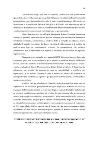 14
Ao final deste artigo, com base na correlação e análise dos fatos e constatações
apresentadas, é possível concluir que o papel da Inteligência Cibernética cada vez mais avulta
em importância como decisiva alternativa, não só para a obtenção de dados e informações em
atendimento às demandas dos órgãos de inteligência de Estado, mas sobremaneira, para a
identificação de oportunidades, ameaças, vulnerabilidades e riscos existentes em prol das mais
variadas organizações, sejam elas de controle privado ou governamental.
Muito disso deve-se à intensificação da pesquisa, desenvolvimento e consequente
aumento da qualidade e versatilidade dos produtos entregues pelas mais variadas ferramentas
cibernéticas destinadas, sumariamente, à coleta de dados e conteúdos de interesse, análise
detalhada de grandes repositórios de dados, varredura de redes/sistemas e à predição de
cenários com base no monitoramento constante do comportamento das variáveis
determinantes para a continuidade dos negócios e tratamento dos incidentes de segurança
organizacionais.
No que tange em particular ao processo de GRSI, foi possível também depreender
o relevante papel que a ciberinteligência pode assumir na tarefa de fornecer informação
técnica, confiável e oportuna, ao atuar em suporte direto às etapas de Definição de Contexto,
Análise, Avaliação de Riscos, Monitoramento e Análise Crítica dos Riscos de Segurança da
Informação, em proveito do aumento do grau de adaptabilidade e resiliência das
organizações, e de maneira transversal, para a redução da chance de ocorrência de
contraproducentes incidentes de segurança que possam vir a atentar contra a continuidade de
seus processos críticos.
Contudo, para que a Inteligência Cibernética venha a se consolidar ainda mais em
importância e em efetividade, principalmente em apoio ao processo de Gestão de Riscos de
Segurança da Informação, entende-se como impostergável a devida definição e padronização
de normas e procedimentos específicos que regulem de maneira exequível o seu escopo de
atuação neste complexo e assimétrico âmbito dialético, assim como também se faz presente, a
necessária intensificação de ações para o fomento e estabelecimento de grupos de trabalho e
de intercâmbios entre equipes multidisciplinares compostas por representantes de corporações
de TIC, universidades, ONGs e outros órgãos de Estado, para que assim, sejam desenvolvidas
inovadoras e eficazes soluções tecnológicas para a segurança e proteção dos mais variados
interesses organizacionais, sejam eles cibernéticos ou não.
CYBER INTELLIGENCE LIKE DECISIVE FACTOR IN RISK MANAGEMENT OF
INFORMATION SECURITY AND COMMUNICATIONS
 