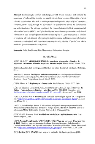 15
Abstract: In increasingly complex and changing world, predict scenarios and estimate the
occurrence of vulnerability exploits by specific threats have become differentials of great
value for organizations who wish to remain protected and operative, especially in Cyberspace.
Therefore, in this study, through the exposure of key concepts that enable the identification
and understanding of the intrinsic benefits of the synergy between the Risk Management of
Information Security (RMIS) and Cyber Intelligence, as well as the presentation, analysis and
correlation of facts and perceptions about the increasing use of Cyber Intelligence as a means
of obtaining relevant data and information to decision making and improvement of situation
awareness organizational, with objective to assert the decisive role that "Cyberint" can take in
direct and specific support of RMIS process.
Keywords: Cyber Intelligence. Risk Management. Information Security.
REFERÊNCIAS
ABNT, AB de NT. NBR ISO/IEC 27005–Tecnologia da Informação – Técnicas de
Segurança – Gestão de Riscos de Segurança da Informação. Rio de Janeiro: ABNT, 2008.
ASSANGE, Julian et al. Cypherpunks: liberdade e o futuro da internet. São Paulo: Boitempo,
2013.
BRUNEAU, Thomas. Intelligence and democratization: the chalenge of control in new
democracies: ocasional paper #5. Monterey/California: The Center for Civil-Military
Relations – Naval Postgraduate School, March, 2000.
CEPIK, Marco A. C. Espionagem e Democracia. Rio de Janeiro: Editora FGV, 2003.
CÔRTES, Sérgio da Costa; PORCARO, Rosa Maria; LIFSCHITZ, Sérgio. Mineração de
Dados – Funcionalidades, Técnicas e abordagens. PUC-RIO, 2002. Disponível em: <
ftp://ftp.inf.puc-rio.br/pub/docs/techreports/02_10_cortes.pdf>. Acesso em 27 jan. 2014.
FONSECA, Bruno et al. Wikileaks: quem lucra com a espionagem digital. 2013. Disponível
em: < http://www.apublica.org/2013/09/wikileaks-quem-lucra-espionagem-digital/>. Acesso
em: 27 jan. 2014.
FRANCO, Luis Henrique Santos. A atividade de inteligência na segurança cibernética às
infraestruturas críticas nacionais do setor de energia elétrica. Revista A Lucerna: Escola de
Inteligência Militar do Exército, Brasília, Ano I, n. 2, p. 07-22, dez 2012.
GONÇALVES, Joanisval Brito. Atividade de Inteligência e legislação correlata. 2. ed.
Niterói: Impetus, 2011.
GSIPR. Norma Complementar nº 04/IN01/DSIC/GSIPR, e seu anexo, de 25 de fevereiro
de 2013. Diretrizes para o processo de Gestão de Riscos de Segurança da Informação e
Comunicações - GRSIC nos órgãos e entidades da Administração Pública Federal. Disponível
em: < http://dsic.planalto.gov.br/documentos/nc_04_grsic.pdf>. Acesso em: 25 jan. 2014.
INFO. Revista INFO EXAME: para uma nova realidade, São Paulo: Abril, ago. 2011.
 