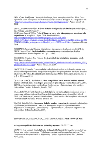 16
INSA. Cyber Intelligence: Setting the landscape for an emerging discipline. White Paper,
september, 2011. Intelligence and National Security Alliance, Arlington, VA. Disponível em:
<http://www.insaonline.org/i/d/a/Resources/Cyber_Intelligence.aspx>. Acesso em: 20 jul.
2014.
LENTO, Luiz Otávio Botelho. Gestão de risco de segurança da informação: livro digital. 2.
Ed., Palhoça: UnisulVirtual, 2014.
LOBO, Ana Paula; COSTA, Pedro. Cibersegurança: ‘não há espaço para amadores, não
improvisem.’.Covergência Digital, 2014. Disponível em: <
http://convergenciadigital.uol.com.br/cgi/cgilua.exe/sys/start.htm?
infoid=36771&sid=127&utm_source=twitterfeed&utm_medium=twitter&fb_action_ids=449
579458510950&fb_action_types=og.likes&fb_ref=.U3bEXzimktC.like>. Acesso em 21 maio
2014.
MACHADO, Jussara de Oliveira. Inteligência e Ciberespaço: desafios do século XXI. In:
CEPIK, Marco (Org.). Inteligência Governamental: contextos nacionais e desafios
contemporâneos. Niterói: Impetus, 2011. p. 271-317.
MEDEIROS, Francisco José Fonseca de. A Atividade de Inteligência no mundo atual.
2011. Disponível em:
<http://www.administradores.com.br/_resources/files/_modules/academics/academics_3552_
201011141848586457.pdf>. Acesso em: 23 jan. 2014.
NOGUEIRA, Alexandre Fernandes Lobo. A Inteligência militar na defesa cibernética: um
estudo sobre as possibilidades de apoio da inteligência aos planejamentos das ações de defesa
cibernética. Revista A Lucerna: Escola de Inteligência Militar do Exército, Brasília, Ano I,
n. 2, p. 23-36, dez 2012.
OLIVEIRA JUNIOR, Waldomiro. Estudo comparativo entre modelos lineares e redes
neurais artificiais como tecnologias geradoras de previsões de valores financeiros. 2007.
145f. Dissertação (Mestrado em Gestão do Conhecimento e Tecnologia da Informação) –
Universidade Católica de Brasília, Brasília, 2007.
SILVA JUNIOR, Osvaldo Spindola da. Inteligência em fontes abertas: um estudo sobre o
emprego de mídias sociais na identificação de irregularidades no serviço publico federal.
2011. 114f. Dissertação (Mestrado em Gestão do Conhecimento e Tecnologia da Informação)
– Universidade Católica de Brasília, Brasília, 2011.
SIMIÃO, Reinaldo Silva. Segurança da Informação e comunicações: conceito aplicável em
organizações governamentais. 2009. 81f. Monografia (Especialização em Gestão da
Segurança da Informação e Comunicações) – Departamento de Ciência da Computação da
Universidade de Brasília, Brasília, 2009.
STONEBURNER, Gary; GOGUEN, Alice; FERINGA, Alexis. NIST SP 800-30 Risk
management guide for information technology systems. Ed.: NIST, 2002.
UGARTE, Jóse Manuel. Control Público de la actividad de Inteligencia:Europa y América
Latina, uma vision comparativa. (Trabalho apresentado no Congresso Internacional “Post-
Globalización: Redefinición de la Seguridad y Defensa Regional el Cono Sur”), Buenos
Aires, 2002.
 