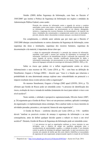3
Simião (2009) define Segurança da Informação, com base no Decreto nº
3505/20001
que institui a Política de Segurança da Informação nos órgãos e entidades da
Administração Pública Federal, como sendo:
Proteção dos sistemas de informação contra a negação de serviço a usuários
autorizados, assim como contra a intrusão, e a modificação desautorizada de dados
ou informações, armazenados, em processamento ou em trânsito, abrangendo,
inclusive, a segurança dos recursos humanos, da documentação e do material, das
áreas e instalações das comunicações e computacional, assim como as destinadas a
prevenir, detectar, deter e documentar eventuais ameaças a seu desenvolvimento.
Em complemento, o referido autor salienta que por mais que o Decreto nº
3505/2000 abarque conceitualmente os outros elementos da Segurança da Informação, como
segurança das áreas e instalações, segurança dos recursos humanos, segurança da
documentação e do material, é importante deixar claro que:
o objeto da segurança[da informação] é a proteção dos sistemas de informação,
entendido como sendo o mesmo que sistemas de informática ou tecnologia da
informação. Justifica-se tal entendimento devido à utilização das expressões, tais
como: negação de serviço; intrusão; modificação desautorizada de dados e
informações armazenadas, em processamento ou em trânsito. Estas expressões são
típicas da linguagem utilizada em tecnologia da informação (SIMIÃO, 2009, p. 44).
Sobre os riscos que podem vir a influir negativamente contra os ativos
informacionais e seus recursos de TIC, Lento (2014, p. 70) – com base na definição de
Stoneburner, Goguen e Feringa (2002) – discorre que: “risco é a função que relaciona a
probabilidade de uma determinada ameaça explorar uma vulnerabilidade em potencial e o
impacto resultante desse evento adverso sobre a organização”.
Os mesmos Stoneburner, Goguen e Feringa (2002 apud LENTO, 2014, p. 72)
afirmam que Gestão de Riscos pode ser entendida como: “o processo de identificação dos
riscos, avaliação de risco e tomada de medidas (tratamento do risco) para reduzir o risco a um
nível aceitável”.
Neste sentido, e alinhado à perspectiva supramencionada, Oliveira Junior (2007,
p. 26) argumenta que a Gestão de Risco “deve ser um processo contínuo, aplicado à estratégia
da organização e à implementação dessa estratégia. Deve analisar todos os riscos inerentes às
atividades passadas, presentes e, em especial, futuras de uma organização”.
A Gestão de Riscos – conforme descrita por Lento (2014, p. 114) – também
deverá “analisar os possíveis eventos de ameaça à segurança da informação e as suas
consequências, antes de definir qualquer decisão quanto a reduzir os riscos a um nível
aceitável”. Destarte, Gestão de Riscos de Segurança da Informação pode ser entendida como:
[...] um processo no qual as organizações analisam os riscos inerentes às suas
atividades, com o objetivo de atingir um equilíbrio apropriado entre o
reconhecimento de oportunidades e ganhos, e a redução de perdas. É um elemento
central na gestão da estratégia de qualquer organização. [e que] esse processo deve
executar um conjunto de tarefas que têm como objetivo identificar as necessidades
de segurança de uma organização, proporcionando suporte à criação de um Sistema
1
Disponível em: < http://www.planalto.gov.br/ccivil_03/decreto/d3505.htm>. Acesso em 25 jan. 2014.
 