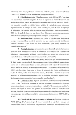 5
informação. Estas etapas podem ser sucintamente detalhadas, com o apoio conceitual de
Lento (2014), GSIPR (2013) e de ABNT (2008), da seguinte maneira:
1 – Definição do contexto: Tal qual exposto por Lento (2014, p.117): “esta etapa
visa a estabelecer o contexto da gestão de risco da segurança da informação consiste em
definir os parâmetros básicos sob os quais os riscos sobre a informação devem ser geridos.
Isto é, consiste em definir os critérios básicos (critérios de avaliação de riscos, critérios de
impacto e critérios de aceitação do risco) a serem adotados pela gestão de riscos de segurança
da informação. Esse contexto define, portanto, o escopo (finalidade – plano de continuidade,
SGSI etc.) da gestão de riscos e os seus limites. Esses últimos, por sua vez, são determinados
pelos objetivos estratégicos, políticos e processos de negócio da organização.”.
2 – Análise de riscos: Segundo ABNT (2008, p. 12), esta etapa “identifica as
ameaças e vulnerabilidades aplicáveis existentes (ou que poderiam existir), identifica os
controles existentes e seus efeitos no risco identificado, [bem como] determina as
conseqüências possíveis.”.
3 – Avaliação de riscos: esta etapa tem como finalidade principal estimar os
níveis de riscos associados aos ativos de informação e aos recursos de Tecnologia da
Informação e Comunicação, avaliando e priorizando-os de acordo com os critérios de
avaliação de riscos estabelecidos na definição do contexto (ABNT, 2008).
4 – Tratamento do risco: Lento (2014, p. 139) afirma que “a fase de tratamento
de riscos começa com uma lista de riscos, ordenados entre si por prioridade de tratamento, de
acordo com os critérios de avaliação de riscos, e tem como saída o plano de tratamento do
risco e dos riscos residuais decorrentes desse tratamento.”. E ainda de acordo com GSIPR
(2013), esta fase visa a “determinar as formas de tratamento dos riscos, considerando as
opções de reduzir, evitar, transferir ou reter o risco, observando: a eficácia das ações de
Segurança da Informação e Comunicações – SIC já existentes; as restrições organizacionais,
técnicas e estruturais; os requisitos legais; e a análise custo/benefício.”.
5 – Aceitação do risco: etapa em que se deverá, conforme discorrido em GSIPR
(2013, p. 06), “verificar os resultados do processo executado, considerando o plano de
tratamento, aceitando-os ou submetendo-os à nova avaliação”. Não somente, mas também “o
processo está sujeito à decisão dos gestores da organização, relativa à aceitação desse
processo, quando se tem como produto uma lista de riscos aceitos, incluindo uma justificativa
para aqueles que não satisfaçam os critérios normais para aceitação do risco (LENTO, 2014,
p. 142)”.
6 – Comunicação do risco de segurança da informação: Conforme exposto em
ABNT (2008, p. 25), “a comunicação do risco é uma atividade que objetiva alcançar um
consenso sobre como os riscos devem ser gerenciados, fazendo uso para tal da troca e/ou
 