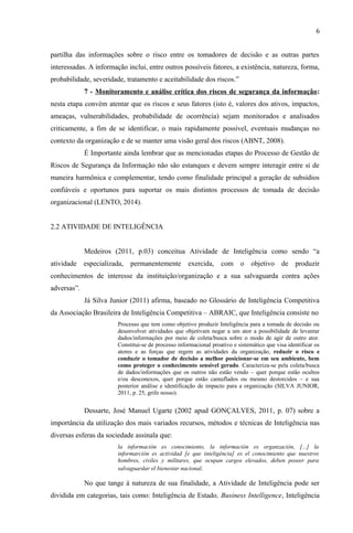 6
partilha das informações sobre o risco entre os tomadores de decisão e as outras partes
interessadas. A informação inclui, entre outros possíveis fatores, a existência, natureza, forma,
probabilidade, severidade, tratamento e aceitabilidade dos riscos.”
7 - Monitoramento e análise crítica dos riscos de segurança da informação:
nesta etapa convém atentar que os riscos e seus fatores (isto é, valores dos ativos, impactos,
ameaças, vulnerabilidades, probabilidade de ocorrência) sejam monitorados e analisados
criticamente, a fim de se identificar, o mais rapidamente possível, eventuais mudanças no
contexto da organização e de se manter uma visão geral dos riscos (ABNT, 2008).
É Importante ainda lembrar que as mencionadas etapas do Processo de Gestão de
Riscos de Segurança da Informação não são estanques e devem sempre interagir entre si de
maneira harmônica e complementar, tendo como finalidade principal a geração de subsídios
confiáveis e oportunos para suportar os mais distintos processos de tomada de decisão
organizacional (LENTO, 2014).
2.2 ATIVIDADE DE INTELIGÊNCIA
Medeiros (2011, p.03) conceitua Atividade de Inteligência como sendo “a
atividade especializada, permanentemente exercida, com o objetivo de produzir
conhecimentos de interesse da instituição/organização e a sua salvaguarda contra ações
adversas”.
Já Silva Junior (2011) afirma, baseado no Glossário de Inteligência Competitiva
da Associação Brasileira de Inteligência Competitiva – ABRAIC, que Inteligência consiste no
Processo que tem como objetivo produzir Inteligência para a tomada de decisão ou
desenvolver atividades que objetivam negar a um ator a possibilidade de levantar
dados/informações por meio de coleta/busca sobre o modo de agir de outro ator.
Constitui-se de processo informacional proativo e sistemático que visa identificar os
atores e as forças que regem as atividades da organização, reduzir o risco e
conduzir o tomador de decisão a melhor posicionar-se em seu ambiente, bem
como proteger o conhecimento sensível gerado. Caracteriza-se pela coleta/busca
de dados/informações que os outros não estão vendo – quer porque estão ocultos
e/ou desconexos, quer porque estão camuflados ou mesmo destorcidos – e sua
posterior análise e identificação de impacto para a organização (SILVA JUNIOR,
2011, p. 25, grifo nosso).
Dessarte, José Manuel Ugarte (2002 apud GONÇALVES, 2011, p. 07) sobre a
importância da utilização dos mais variados recursos, métodos e técnicas de Inteligência nas
diversas esferas da sociedade assinala que:
la información es conocimiento, la información es organzación, [...] la
informarción es actividad [e que inteligência] es el conocimiento que nuestros
hombres, civiles y militares, que ocupan cargos elevados, deben poseer para
salvaguardar el bienestar nacional.
No que tange à natureza de sua finalidade, a Atividade de Inteligência pode ser
dividida em categorias, tais como: Inteligência de Estado, Business Intelligence, Inteligência
 
