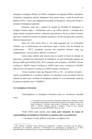 7
Estratégica, Inteligência Militar e de Defesa, Inteligência de Segurança Pública, Inteligência
Competitiva, Inteligência policial, Inteligência fiscal, dentre outras; e ainda de acordo com
Medeiros (2011): “tudo é uma adaptação da atividade de Inteligência ‘clássica [de Estado]’ à
atividade de Inteligência específica”.
Porquanto, ainda que o espectro de atuação da Atividade de Inteligência se
configure bastante amplo e multifacetado, para a sua melhor eficácia, a Atividade deve
sempre atender a propósitos restritos e altamente especializados a fim de se reduzir eventuais
equívocos a respeito de assuntos ou questões específicas e de alta relevância para o processo
decisório organizacional.
Sobre isto, Silva Junior (2011, p. 22) ainda argumenta que “as informações
coletadas, que se transformaram em conhecimento [após o devido Ciclo de Produção de
Conhecimento – CPC2
], geralmente possuem três propósitos distintos, ainda que
complementares: o uso preventivo, defensivo ou ofensivo”.
Assim sendo, também cabe discorrer que no tocante às fontes de obtenção de
dados para a produção do conhecimento de Inteligência, tal qual classificação proposta por
Bruneau (2000 apud GONÇALVES, 2011), emergem como principais: a HUMINT (Human
intelligence), SIGINT (Signals Intelligence), OSINT (Open-source Intelligence), MASINT
(Measurement and Signature Intelligence) e IMINT (Imagery Intelligence).
Torna-se oportuno expor que Nogueira (2012, p. 29) – de maneira inovadora –
esboça a possibilidade de se considerar também a via cibernética como uma distinta fonte de
obtenção de dados para a atividade de inteligência, podendo vir a ser denominada, ainda que
de maneira incipiente, como “CYBERINT”.
2.2.1 Inteligência Cibernética
Ciberinteligência ou Inteligência Cibernética pode ser inicialmente entendida
como:
[...] um processo que leva em conta o ciberespaço, objetivando a obtenção, a análise
e a capacidade de produção de conhecimentos baseados nas ameaças virtuais e com
caráter prospectivo, suficientes para permitir formulações, decisões e ações de
defesa e resposta imediatas visando à segurança virtual de uma empresa,
organização e/ou Estado (WENDT, 2011, p. 23).
Wendt (2010) ainda entende como sendo parte integrante do escopo de
responsabilidade da Inteligência Cibernética as seguintes ações e procedimentos:
1 – Os ataques às redes, públicas ou privadas, e às páginas web;
2
“CPC também é conhecido como “processo de inteligência” e refere-se ao processo em que dados e
informações são compilados, analisados e transformados em conhecimento de inteligência, e ao final,
disponibilizados aos usuários/clientes, ou seja, aos tomadores de decisão” (GONÇALVES, 2011, p.74).
 