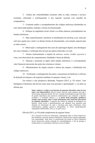8
2 – Análise das vulnerabilidades existentes sobre as redes, sistemas e serviços
existentes, enfocando o entrelaçamento à teia regional, nacional e/ou mundial de
computadores;
3 – Constante análise e acompanhamento dos códigos maliciosos distribuídos na
web, observando padrões, métodos e formas de disseminação;
4 – Enfoque na engenharia social virtual e os efeitos danosos, principalmente nas
fraudes eletrônicas;
5 – Mais especificamente, monitorar as distribuições de phishing scam, tanto por
web sites quanto por e-mail e as demais formas de disseminação, com atenção especial para
as redes sociais;
6 – Observação e catalogamento dos casos de espionagem digital, com abordagem
dos casos relatados e verificação dos serviços da espécie oferecidos via web;
7 – Intenso monitoramento a respeito de adwares, worms, rootkits, spywares e
vírus, com observância do comportamento, finalidade e forma de difusão;
8 – Detectar e monitorar os dados sobre fraudes eletrônicas e o correspondente
valor financeiro decorrente das ações dos criminosos virtuais;
9 – Monitoramento da origem externa e interna dos ataques e distribuição dos
códigos maliciosos;
10 – Verificação e catalogamento das ações e mecanismos de hardware e software
de detecção de ameaças e de respostas imediatas às ameaças virtuais, e etc.
Em reforço a esta perspectiva delineada, Nogueira (2012, p, 35) reitera: “sem
Inteligência Cibernética não haverá como atuar com precisão e oportunidade”, e vai além ao
afirmar que:
Saber, conhecer e avaliar os movimentos do oponente cibernético, antes de suas
ações, será imprescindível. Haverá sempre intervalo muito pequeno para agir e
menos tempo ainda para decidir. Por isso, a atuação da Inteligência surge como fator
de grande importância para promover conhecimentos que conduzam a decisões
acertadas e a resultados eficazes. [...] A partir desta percepção, justifica-se
estudar como levantar, obter e tratar informações sobre ações dos adversários
no ambiente cibernético. A pesquisa das formas de emprego da Inteligência no
domínio virtual levará a aperfeiçoamentos que adéquem suas operações para
obtenção de informações de valor e relevância para ações cibernéticas. Esses
conhecimentos poderão promover desequilíbrio se forem apropriadamente
manipulados (NOGUEIRA, 2012, p. 24, grifo nosso).
Oliveira (2011, p.114) ainda complementa da seguinte forma:
Ela é essencial na busca de informações, empregando todas as fontes disponíveis,
para identificar e prevenir ameaças cibernéticas e proporcionar respostas adequadas,
com oportunidade. Além disso, os profissionais que atuam no Setor Cibernético
devem desenvolver atitude arraigada de contrainteligência, a fim de proteger o
conhecimento e as informações inerentes às suas atividades.
 