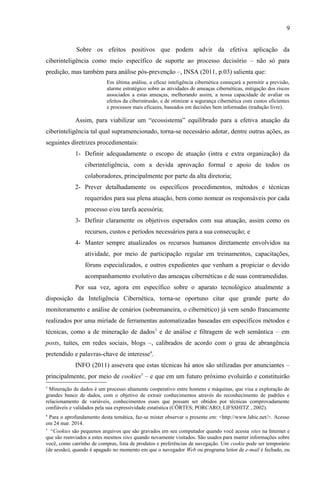 9
Sobre os efeitos positivos que podem advir da efetiva aplicação da
ciberinteligência como meio específico de suporte ao processo decisório – não só para
predição, mas também para análise pós-prevenção –, INSA (2011, p.03) salienta que:
Em última análise, a eficaz inteligência cibernética começará a permitir a previsão,
alarme estratégico sobre as atividades de ameaças cibernéticas, mitigação dos riscos
associados a estas ameaças, melhorando assim, a nossa capacidade de avaliar os
efeitos da ciberintrusão, e de otimizar a segurança cibernética com custos eficientes
e processos mais eficazes, baseados em decisões bem informadas (tradução livre).
Assim, para viabilizar um “ecossistema” equilibrado para a efetiva atuação da
ciberinteligência tal qual supramencionado, torna-se necessário adotar, dentre outras ações, as
seguintes diretrizes procedimentais:
1- Definir adequadamente o escopo de atuação (intra e extra organização) da
ciberinteligência, com a devida aprovação formal e apoio de todos os
colaboradores, principalmente por parte da alta diretoria;
2- Prever detalhadamente os específicos procedimentos, métodos e técnicas
requeridos para sua plena atuação, bem como nomear os responsáveis por cada
processo e/ou tarefa acessória;
3- Definir claramente os objetivos esperados com sua atuação, assim como os
recursos, custos e períodos necessários para a sua consecução; e
4- Manter sempre atualizados os recursos humanos diretamente envolvidos na
atividade, por meio de participação regular em treinamentos, capacitações,
fóruns especializados, e outros expedientes que venham a propiciar o devido
acompanhamento evolutivo das ameaças cibernéticas e de suas contramedidas.
Por sua vez, agora em específico sobre o aparato tecnológico atualmente a
disposição da Inteligência Cibernética, torna-se oportuno citar que grande parte do
monitoramento e análise de cenários (sobremaneira, o cibernético) já vem sendo francamente
realizados por uma miríade de ferramentas automatizadas baseadas em específicos métodos e
técnicas, como a de mineração de dados3
e de análise e filtragem de web semântica – em
posts, tuítes, em redes sociais, blogs –, calibrados de acordo com o grau de abrangência
pretendido e palavras-chave de interesse4
.
INFO (2011) assevera que estas técnicas há anos são utilizadas por anunciantes –
principalmente, por meio de cookies5
– e que em um futuro próximo evoluirão e constituirão
3
Mineração de dados é um processo altamente cooperativo entre homens e máquinas, que visa a exploração de
grandes banco de dados, com o objetivo de extrair conhecimentos através do reconhecimento de padrões e
relacionamento de variáveis, conhecimentos esses que possam ser obtidos por técnicas comprovadamente
confiáveis e validados pela sua expressividade estatística (CÔRTES; PORCARO; LIFSSHITZ , 2002).
4
Para o aprofundamento desta temática, faz-se mister observar o presente em: <http://www.labic.net/>. Acesso
em 24 mar. 2014.
5
“Cookies são pequenos arquivos que são gravados em seu computador quando você acessa sites na Internet e
que são reenviados a estes mesmos sites quando novamente visitados. São usados para manter informações sobre
você, como carrinho de compras, lista de produtos e preferências de navegação. Um cookie pode ser temporário
(de sessão), quando é apagado no momento em que o navegador Web ou programa leitor de e-mail é fechado, ou
 