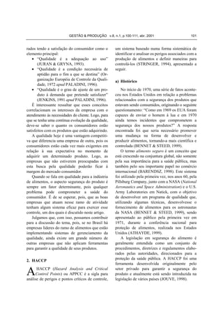 GESTÃO & PRODUÇÃO v.8, n.1, p.100-111, abr. 2001                         101


rados tendo a satisfação do consumidor como o        um sistema baseado numa forma sistemática de
elemento principal:                                  identificar e analisar os perigos associados com a
    • “Qualidade é a adequação ao uso”               produção de alimentos e definir maneiras para
       (JURAN & GRYNA, 1993).                        controlá-los (STRINGER, 1994), apresentado a
    • “Qualidade é a condição necessária de          seguir.
       aptidão para o fim a que se destina” (Or-
       ganização Européia de Controle da Quali-      a) Histórico
       dade, 1972 apud PALADINI, 1996).
    • “Qualidade é o grau de ajuste de um pro-           No início de 1970, uma série de fatos aconte-
       duto à demanda que pretende satisfazer”       ceu nos Estados Unidos em relação a problemas
       (JENKINS, 1991 apud PALADINI, 1996).          relacionados com a segurança dos produtos que
    É interessante ressaltar que esses conceitos     estavam sendo consumidos, originando o seguinte
correlacionam os interesses da empresa com o         questionamento: “Como em 1969 os EUA foram
atendimento às necessidades do cliente. Logo, para   capazes de enviar o homem à lua e em 1970
que se tenha uma contínua evolução da qualidade,     ainda temos incidentes que comprometem a
deve-se saber o quanto os consumidores estão         segurança dos nossos produtos?” A resposta
satisfeitos com os produtos que estão adquirindo.    encontrada foi que seria necessário promover
    A qualidade hoje é uma vantagem competiti-       uma mudança na forma de desenvolver e
va que diferencia uma empresa de outra, pois os      produzir alimentos, tornando-a mais científica e
consumidores estão cada vez mais exigentes em        controlada (BENNET & STEED, 1999).
relação à sua expectativa no momento de                  O termo alimento seguro é um conceito que
adquirir um determinado produto. Logo, as            está crescendo na conjuntura global, não somente
empresas que não estiverem preocupadas com           pela sua importância para a saúde pública, mas
esta busca pela qualidade poderão ficar à            também pelo seu importante papel no comércio
margem do mercado consumidor.                        internacional (BARENDSZ, 1998). Este sistema
    Quando se fala em qualidade para a indústria     foi utilizado pela primeira vez, nos anos 60, pela
de alimentos, o aspecto segurança do produto é       Pillsburg Company, junto com a NASA (National
sempre um fator determinante, pois qualquer          Aeronautics and Space Administration) e o U.S.
problema pode comprometer a saúde do                 Army Laboratories em Natick, com o objetivo
consumidor. É de se esperar, pois, que as boas       de desenvolver um programa de qualidade que,
empresas que atuam nesse ramo de atividade           utilizando algumas técnicas, desenvolvesse o
tenham algum sistema eficaz para exercer esse        fornecimento de alimentos para os astronautas
controle, um dos quais é discutido neste artigo.     da NASA (BENNET & STEED, 1999), sendo
    Julgamos que, com isso, possamos contribuir      apresentado ao público pela primeira vez em
para a discussão do tema, pois, se no Brasil há      1971, durante a conferência nacional para
empresas líderes do ramo de alimentos que estão      proteção de alimentos, realizada nos Estados
implementando sistemas de gerenciamento da           Unidos (ATHAYDE, 1999).
qualidade, ainda existe um grande número de              A legislação em segurança do alimento é
outras empresas que não aplicam ferramentas          geralmente entendida como um conjunto de
para garantir a qualidade de seus produtos.          procedimentos, diretrizes e regulamentos elabo-
                                                     rados pelas autoridades, direcionados para a
                                                     proteção da saúde pública. A HACCP foi uma
2. HACCP
                                                     ferramenta desenvolvida originalmente pelo

A     HACCP (Hazard Analysis and Critical
     Control Points) ou APPCC é a sigla para
análise de perigos e pontos críticos de controle,
                                                     setor privado para garantir a segurança do
                                                     produto e atualmente está sendo introduzida na
                                                     legislação de vários países (JOUVE, 1998).
 