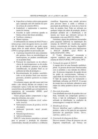 GESTÃO & PRODUÇÃO v.8, n.1, p.100-111, abr. 2001                       103


   • Especificar os limites críticos para garantir   científicas. Representa uma atitude pró-ativa
      que a operação está sob controle nos pon-      para prevenir danos à saúde e enfatizar a
      tos críticos de controle (PCC);                prevenção de problemas, ao invés de se focar no
   • Estabelecer e implementar o monitora-           teste do produto final. Pode ser utilizado em
      mento do sistema;                              qualquer estágio da cadeia de produção, desde a
   • Executar as ações corretivas quando os          produção primária até a distribuição, e até
      limites críticos não foram atendidos;          mesmo nos locais que oferecem serviços de
   • Verificar o sistema; e                          alimentação e em casa (JOUVE, 1998).
   • Manter registros.                                   Entretanto, alguns dos problemas encontrados
   O embasamento do sistema de HACCP tem o           pelas pequenas indústrias na implantação dos
termo perigo como um agente nocivo, ou condi-        sistemas de HACCP são: insuficiente suporte
ção do alimento inaceitável, que pode causar         técnico, concentração de funções, disponibili-
algum efeito de saúde adverso. Segundo ILSI          dade financeira e de tempo para implementar
(1997) os perigos podem ser provocados por:          a HACCP (KIRBY apud PETA &
   • A presença inaceitável de uma contamina-        KAILASAPATHY, 1995).
      ção química, física ou microbiológica na           O “Codex Alimentarius” recomenda a
      matéria-prima, no produto semifabricado        seguinte seqüência para implementação do
      ou no produto final;                           sistema de HACCP (WHO, 1997 e ILSI, 1997):
   • Potencial de crescimento ou de sobrevi-
                                                     1. Formação da equipe de HACCP
      vência de microorganismos ou de produ-
                                                        A equipe deve ter uma formação multidisci-
      ção de substâncias químicas no produto
                                                        plinar. As pessoas devem estar familiarizadas
      semifabricado, no produto final ou no
                                                        com os produtos e seus métodos de elabora-
      ambiente da linha de produção; e
                                                        ção. As pessoas integrantes da equipe devem
   • Recontaminação do produto semifabri-
                                                        ter poder de convencimento, liderança e
      cado ou do produto final com microor-
                                                        capacidade de multiplicação dos conceitos.
      ganismos, produtos químicos ou corpos
                                                        O líder da equipe deve ter treinamento e
      estranhos.
                                                        habilidade suficiente em HACCP. O escopo
   Um alimento seguro, que não cause mal à sua
                                                        do estudo deve ser definido, sabendo-se quais
saúde e não ofereça dúvidas em relação à sua
                                                        etapas da cadeia produtiva devem ser envol-
composição e peso, é uma das mais importantes
                                                        vidas.
características da qualidade que correspondem às
expectativas do consumidor (BERG apud                2. Descrição do produto
BARENDSZ, 1998).                                        Uma detalhada descrição do produto deve ser
   Vários perigos podem comprometer a segu-             feita, incluindo sua composição química e
rança dos alimentos, tais como:                         física, o tipo de embalagem, o transporte
   • Microbiológico (coliforme fecal, salmo-            utilizado na distribuição, as condições de
      nella, listeria);                                 armazenagem e o tempo de vida útil.
   • Nutricional (consumo de gordura, nível de
                                                     3. Identificação do uso
      obesidade);
                                                        Deve-se identificar qual o público-alvo do
   • Ambiental (pesticida, metal pesado,
                                                        produto e saber se faz parte de um segmento
      nitrato);
                                                        particular da população (bebês, idosos,
   • Natural (ingredientes); e
                                                        enfermos, adultos, etc.).
   • Aditivos alimentares.
   HACCP é uma técnica sistemática e racional        4. Construção do diagrama de fluxo
para se prevenir a produção de alimentos                Deve-se resumir o fluxo de processo em um
contaminados, baseada em análises e evidências          diagrama simplificado, que forneça um
 