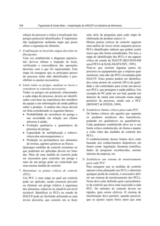 104             Figueiredo & Costa Neto – Implantação do HACCP na Indústria de Alimentos


   esboço do processo e realce a localização dos         uma série de perguntas para cada etapa de
   perigos potenciais identificados. É importante        elaboração do produto (anexo 1).
   não negligenciar nenhuma etapa que possa              Muitos pontos críticos de controle sugerem
   afetar a segurança do alimento.                       uma análise de riscos irreal, enquanto poucos
5. Confirmação no local das etapas descritas no          PCCs identificados indicam que podem existir
   fluxograma                                            riscos que não foram considerados. Por isso, a
   Uma vez estabelecido o diagrama operacio-             etapa de identificação dos PCCs é um aspecto
   nal, deve-se efetuar a inspeção no local,             crítico do estudo de HACCP (BUCHANAM
   verificando a concordância das operações              apud PETA & KAILASAPATHY, 1995).
   descritas com o que foi representado. Esta            Note-se que existem algumas partes do
   etapa irá assegurar que os principais passos          processo ou equipamento que a empresa quer
   do processo terão sido identificados e pos-           monitorar, mas não são PCCs levantados pela
   sibilitar os ajustes necessários.                     HACCP. Estes pontos podem ser identifica-
                                                         dos como pontos de controle (PCs) da quali-
6. Listar todos os perigos, analisar os riscos e         dade e são controlados para evitar um desvio
   considerar os controles necessários                   nos PCCs, que protegem a saúde pública. Um
   Todos os perigos em potencial, relacionados           exemplo de PC pode ser um ímã, quando um
   a cada etapa do processo, devem ser identifi-         detector de metal está colocado numa etapa
   cados com base na experiência dos membros             posterior do processo, sendo este o PCC
   da equipe e nas informações de saúde pública          (BENNET & STEED, 1999).
   sobre o produto. A análise dos riscos deverá
   ser feita considerando os seguintes fatores:       8. Estabelecer limites críticos para cada PCC
   • Probabilidade de ocorrência do perigo e             Os limites críticos são aqueles que separam
      sua severidade em relação aos efeitos              os produtos aceitáveis dos inaceitáveis,
      adversos à saúde;                                  podendo ser qualitativos ou quantitativos.
   • Evolução qualitativa e quantitativa da              Cada parâmetro estabelecido deve ter o seu
      presença do perigo;                                limite crítico estabelecido, de forma a manter
   • Capacidade de multiplicação e sobrevi-              a visão clara das medidas de controle dos
      vência dos microorganismos; e                      PCCs.
   • Produção ou permanência nos alimentos               O estabelecimento desses limites deve estar
      de toxinas, agentes químicos ou físicos.           baseado nos conhecimentos disponíveis em
   Quaisquer medidas de controle existentes ou           fontes como: legislação, literatura científica,
   que poderiam ser aplicadas devem ser lista-           dados de pesquisas reconhecidas, normas
   das. Mais de uma medida de controle pode              internas da empresa, etc.
   ser necessária para controlar um perigo e          9. Estabelecer um sistema de monitoramento
   mais de um perigo pode ser controlado por             para cada PCC
   uma mesma medida de controle.                         Para assegurar que as medidas de controle
7. Determinar os pontos críticos de controle             operem como planejado nos PCCs e detectem
   (PCC)                                                 qualquer perda de controle, é necessário defi-
   Um PCC é uma etapa na qual um controle                nir um sistema de monitoramento dos PCCs.
   pode ser aplicado, sendo essencial prevenir           Neste deve estar definido qual o procedimen-
   ou eliminar um perigo relativo à segurança            to de controle que deve estar associado a cada
   dos alimentos, reduzi-lo ou mantê-lo em nível         PCC. Os métodos de controle devem ser
   aceitável. Identificar os PCCs no estudo de           rápidos, para serem efetivos. O sistema de
   HACCP pode ser facilitado utilizando-se uma           monitoração deve permitir, quando possível,
   árvore decisória, que consiste em se fazer            que os ajustes sejam feitos antes que uma
 
