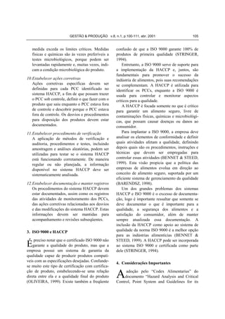 GESTÃO & PRODUÇÃO v.8, n.1, p.100-111, abr. 2001                       105


   medida exceda os limites críticos. Medidas       confusão de que a ISO 9000 garante 100% de
   físicas e químicas são às vezes preferíveis a    produtos de primeira qualidade (STRINGER,
   testes microbiológicos, porque podem ser         1994).
   levantadas rapidamente e, muitas vezes, indi-        Entretanto, a ISO 9000 serve de suporte para
   cam a condição microbiológica do produto.        a implementação da HACCP e, juntos, são
                                                    fundamentais para promover o sucesso da
10. Estabelecer ações corretivas                    indústria de alimentos, pois suas recomendações
    Ações corretivas específicas devem ser          se complementam. A HACCP é utilizada para
    definidas para cada PCC identificado no         identificar os PCCs, enquanto a ISO 9000 é
    sistema HACCP, a fim de que possam trazer       usada para controlar e monitorar aspectos
    o PCC sob controle, definir o que fazer com o   críticos para a qualidade.
    produto que saiu enquanto o PCC estava fora         A HACCP é focada somente no que é crítico
    de controle e descobrir porque o PCC estava     para garantir um alimento seguro, livre de
    fora de controle. Os desvios e procedimentos    contaminações físicas, químicas e microbiológi-
    para disposição dos produtos devem estar        cas, que possam causar doenças ou danos ao
    documentados.                                   consumidor.
11. Estabelecer procedimento de verificação             Para implantar a ISO 9000, a empresa deve
    A aplicação de métodos de verificação e         analisar os elementos de conformidade e definir
    auditoria, procedimentos e testes, incluindo    quais atividades afetam a qualidade, definindo
    amostragem e análises aleatórias, podem ser     depois quais são os procedimentos, instruções e
    utilizadas para testar se o sistema HACCP       técnicas que devem ser empregadas para
    está funcionando corretamente. De maneira       controlar essas atividades (BENNET & STEED,
    regular ou não planejada, a informação          1999). Esta visão propicia que a política das
    disponível no sistema HACCP deve ser            empresas de alimentos evolua em direção ao
    sistematicamente analisada.                     conceito de alimento seguro, suportada por um
                                                    eficiente sistema de gerenciamento da qualidade
12. Estabelecer documentação e manter registros     (BARENDSZ, 1998).
    Os procedimentos do sistema HACCP devem             Um dos grandes problemas dos sistemas
    estar documentados, assim como os registros     HACCP e ISO 9000 é o excesso de documenta-
    das atividades de monitoramento dos PCCs,       ção, logo é importante ressaltar que somente se
    das ações corretivas relacionadas aos desvios   deve documentar o que é importante para a
    e das modificações do sistema HACCP. Estas      qualidade, a segurança dos alimentos e a
    informações devem ser mantidas para             satisfação do consumidor, além de manter
    acompanhamento e revisões subseqüentes.         sempre atualizada essa documentação. A
                                                    inclusão da HACCP como apoio ao sistema de
3. ISO 9000 e HACCP                                 qualidade da norma ISO 9000 é a melhor opção
                                                    para as indústrias alimentícias (BENNET &
    preciso notar que o certificado ISO 9000 não    STEED, 1999). A HACCP pode ser incorporada
Égarante a qualidade do produto, mas que a          ao sistema ISO 9000 e certificada como parte
empresa possui um sistema de garantia da            dele (STRINGER, 1994).
qualidade capaz de produzir produtos compatí-
veis com as especificações desejadas. Confunde-
                                                    4. Considerações Importantes
se muito este tipo de certificação com certifica-
ção de produto, estabelecendo-se uma relação
direta entre ela e a qualidade final do produto
(OLIVEIRA, 1999). Existe também a freqüente
                                                    A    adoção pelo “Codex Alimentarius” do
                                                         documento “Hazard Analysis and Critical
                                                    Control, Point System and Guidelines for its
 