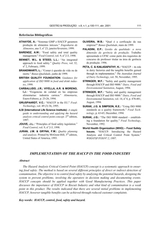 GESTÃO & PRODUÇÃO v.8, n.1, p.100-111, abr. 2001                                 111


Referências Bibliográficas

ATHAYDE, A.: “Sistemas GMP e HACCP garantem                OLIVEIRA, W.B.: “Qual é a certficação da sua
   produção de alimentos inócuos.” Engenharia de              empresa?” Banas Qualidade, maio de 1999.
   Alimentos, ano 5, no 23, janeiro/fevereiro, 1999.       PALADINI, E.P.: Gestão da qualidade: a nova
BARENDZ, A.W.: “Food safety and total quality                 dimensão da gerência de produção. Trabalho
   management.” Food Control, vol. 9, no 2-3, 1998.           apresentado à UFSC como parte dos requisitos de
BENNET, W.L. & STEED, L.L.: “An integrated                    concurso de professor titular na área de gerência
   approach to food safety.” Quality Press, vol. 32,          de produção. 1996.
   no 2, February, 1999.                                   PETA, C. & KAILASAPATHY, K.: “HACCP – its role
BRANDIMARTI, L.: “Comer é questão de vida ou de               in dairy factories and the tangible benefits gained
   morte.” Banas Qualidade, junho de 1999.                    through its implementation.” The Australian Journal
BRITISH QUALITY FOUNDATION: Guidance for                      of Dairy Technology, vol. 50, November, 1995.
   application of ISO 9000 in food and drink indus-        STRINGER, M.F.: “Safety and quality management
   try, 1999.                                                 through HACCP and ISO 9000.” Dairy, Food and
CARBALLIDO, J.R.; VIYELLA, A.R. & MORENO,                     Environmental Sanitation, August, 1994.
   I.J.: “Exigencias de calidad en las empresas            STRINGER, M.F.: “Safety and quality management
   alimentarias: industria carnica.” Alimentaria,             through HACCP and ISO 9000.” Dairy, Food and
   Enero-Febrero, p. 23-26, 1994.                             Environmental Sanitation, vol. 14, no 8, p. 478-481,
GRIJSPAARDT, V.C.: “HACCP in the EU.” Food-                   August, 1994.
   Technology, vol. 49 (3) 36, 1995.                       SURAK, J.G. & SIMPSON, K.E.: “Using ISO 9000
ILSI (International Life Science Institute): A simple         standards as a quality framework.” Food Tech-
   guide to understanding and applying the hazard             nology, p. 63-65, December, 1994.
   analysis critical control point concept. 2nd edition,   SURAK, J.G.: “The ISO 9000 standard – establish-
   1997.                                                      ing a foundation for quality.” Food Technology,
JOUVE, J.L.: “Principles of food safety legislation.”         November, 1992.
   Food Control, vol. 9, no 2-3, 1998.                     World Health Organization (WHO) – Food Safety
JURAN, J.M. & GRYNA, F.M.: Quality planning                  Issues. “HACCP: Introducing the Hazard
   and analysis. Printed by MvGraw-Hill, 3rd edition,         Analysis and Critical Control Point System.”
   United States of America, 1993.                            WHO/FSF/FOS/97.2, 1997.




           IMPLEMENTATION OF THE HACCP IN THE FOOD INDUSTRY
Abstract
   The Hazard Analysis Critical Control Point (HACCP) concept is a systematic approach to ensur-
ing food safety. The method is based on several different principles of direct or indirect detection of
contamination. The objective is to control food safety by analyzing the potential hazards, designing the
system to prevent problems, involving the operators in decision making and documenting events.
HACCP concepts should be applied together with Good Manufacturing Practices. This paper
discusses the importance of HACCP in Biscuit Industry and what kind of contamination is a weak
point in this product. The results indicated that there are several initial problems in implementing
HACCP, however tangible benefits can be achieved through reduced customer complaints.

Key words: HACCP, control, food, safety and hazard.
 