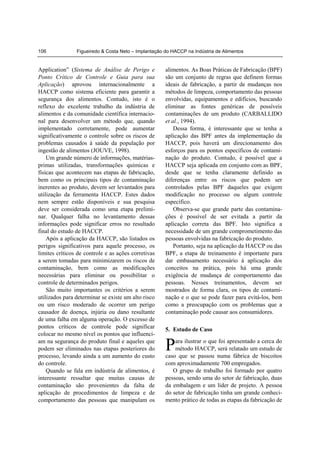 106             Figueiredo & Costa Neto – Implantação do HACCP na Indústria de Alimentos


Application” (Sistema de Análise de Perigo e          alimentos. As Boas Práticas de Fabricação (BPF)
Ponto Crítico de Controle e Guia para sua             são um conjunto de regras que definem formas
Aplicação) aprovou internacionalmente a               ideais de fabricação, a partir de mudanças nos
HACCP como sistema eficiente para garantir a          métodos de limpeza, comportamento das pessoas
segurança dos alimentos. Contudo, isto é o            envolvidas, equipamentos e edifícios, buscando
reflexo do excelente trabalho da indústria de         eliminar as fontes genéricas de possíveis
alimentos e da comunidade científica internacio-      contaminações de um produto (CARBALLIDO
nal para desenvolver um método que, quando            et al., 1994).
implementado corretamente, pode aumentar                  Dessa forma, é interessante que se tenha a
significativamente o controle sobre os riscos de      aplicação das BPF antes da implementação da
problemas causados à saúde da população por           HACCP, pois haverá um direcionamento dos
ingestão de alimentos (JOUVE, 1998).                  esforços para os pontos específicos de contami-
    Um grande número de informações, matérias-        nação do produto. Contudo, é possível que a
primas utilizadas, transformações químicas e          HACCP seja aplicada em conjunto com as BPF,
físicas que acontecem nas etapas de fabricação,       desde que se tenha claramente definido as
bem como os principais tipos de contaminação          diferenças entre os riscos que podem ser
inerentes ao produto, devem ser levantados para       controlados pelas BPF daqueles que exigem
utilização da ferramenta HACCP. Estes dados           modificação no processo ou algum controle
nem sempre estão disponíveis e sua pesquisa           específico.
deve ser considerada como uma etapa prelimi-              Observa-se que grande parte das contamina-
nar. Qualquer falha no levantamento dessas            ções é possível de ser evitada a partir da
informações pode significar erros no resultado        aplicação correta das BPF. Isto significa a
final do estudo de HACCP.                             necessidade de um grande comprometimento das
    Após a aplicação da HACCP, são listados os        pessoas envolvidas na fabricação do produto.
perigos significativos para aquele processo, os           Portanto, seja na aplicação da HACCP ou das
limites críticos de controle e as ações corretivas    BPF, a etapa de treinamento é importante para
a serem tomadas para minimizarem os riscos de         dar embasamento necessário à aplicação dos
contaminação, bem como as modificações                conceitos na prática, pois há uma grande
necessárias para eliminar ou possibilitar o           exigência de mudança de comportamento das
controle de determinados perigos.                     pessoas. Nesses treinamentos, devem ser
    São muito importantes os critérios a serem        mostrados de forma clara, os tipos de contami-
utilizados para determinar se existe um alto risco    nação e o que se pode fazer para evitá-los, bem
ou um risco moderado de ocorrer um perigo             como a preocupação com os problemas que a
causador de doença, injúria ou dano resultante        contaminação pode causar aos consumidores.
de uma falha em alguma operação. O excesso de
pontos críticos de controle pode significar           5. Estudo de Caso
colocar no mesmo nível os pontos que influenci-
am na segurança do produto final e aqueles que
podem ser eliminados nas etapas posteriores do
processo, levando ainda a um aumento do custo
                                                      P   ara ilustrar o que foi apresentado a cerca do
                                                          método HACCP, será relatado um estudo de
                                                      caso que se passou numa fábrica de biscoitos
do controle.                                          com aproximadamente 700 empregados.
    Quando se fala em indústria de alimentos, é          O grupo de trabalho foi formado por quatro
interessante ressaltar que muitas causas de           pessoas, sendo uma do setor de fabricação, duas
contaminação são provenientes da falta de             da embalagem e um líder de projeto. A pessoa
aplicação de procedimentos de limpeza e de            do setor de fabricação tinha um grande conheci-
comportamento das pessoas que manipulam os            mento prático de todas as etapas da fabricação de
 