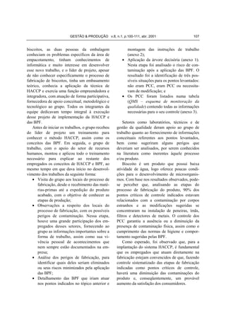 GESTÃO & PRODUÇÃO v.8, n.1, p.100-111, abr. 2001                       107


biscoitos, as duas pessoas da embalagem                  montagem das instruções de trabalho
conheciam os problemas específicos da área de            (anexo 2);
empacotamento, tinham conhecimentos de                 • Aplicação da árvore decisória (anexo 1).
informática e muito interesse em desenvolver             Nesta etapa foi analisado o risco de con-
esse novo trabalho, e o líder de projeto, apesar         taminação após a aplicação das BPF. O
de não conhecer especificamente o processo de            resultado foi a identificação de três pos-
fabricação de biscoitos, tinha um embasamento            síveis situações para os pontos levantados:
teórico, conhecia a aplicação da técnica de              não eram PCC, eram PCC ou necessita-
HACCP e exercia uma função empreendedora e               vam de modificação; e
integradora, com atuação de forma participativa,       • Os PCC foram listados numa tabela
fornecedora de apoio conceitual, metodológico e          (QMS – esquema de monitoração da
tecnológico ao grupo. Todos os integrantes da            qualidade) contendo todas as informações
equipe dedicavam tempo integral à execução               necessárias para o seu controle (anexo 3).
desse projeto de implementação da HACCP e
das BPF.                                                Setores como laboratórios, técnicos e de
   Antes de iniciar os trabalhos, o grupo recebeu   gestão da qualidade deram apoio ao grupo de
do líder de projeto um treinamento para             trabalho quanto ao fornecimento de informações
conhecer o método HACCP, assim como os              conceituais referentes aos pontos levantados,
conceitos das BPF. Em seguida, o grupo de           bem como sugeriram alguns perigos que
trabalho, com o apoio do setor de recursos          deveriam ser analisados, por serem conhecidos
humanos, montou e aplicou todo o treinamento        na literatura como inerentes àquele processo
necessário para explicar ao restante dos            e/ou produto.
empregados os conceitos de HACCP e BPF, ao              Biscoito é um produto que possui baixa
mesmo tempo em que dava início no desenvol-         atividade de água, logo oferece poucas condi-
vimento dos trabalhos da seguinte forma:            ções para o desenvolvimento de microorganis-
   • Visita do grupo aos locais do processo de      mos. Com base nos resultados observados, pode-
       fabricação, desde o recebimento das maté-    se perceber que, analisando as etapas do
       rias-primas até a expedição do produto       processo de fabricação do produto, 90% dos
       acabado, com o objetivo de conhecer as       pontos críticos de controle indicados estavam
       etapas de produção;                          relacionados com a contaminação por corpos
   • Observações a respeito dos locais do           estranhos e as modificações sugeridas se
       processo de fabricação, com os possíveis     concentraram na instalação de peneiras, ímãs,
       perigos de contaminação. Nessa etapa,        filtros e detectores de metais. O controle dos
       houve uma grande participação dos em-        PCC garantiu a ausência ou a diminuição da
       pregados desses setores, fornecendo ao       presença de contaminação física, assim como o
       grupo as informações importantes sobre a     cumprimento das normas de higiene e compor-
       forma de trabalho, assim como sua vi-        tamento sugeridas pelas BPF.
       vência pessoal de acontecimentos que             Como esperado, foi observado que, para a
       nem sempre estão documentados na em-         implantação do sistema HACCP, é fundamental
       presa;                                       que os empregados que atuam diretamente na
   • Análise dos perigos de fabricação, para        fabricação estejam convencidos de que, fazendo
       identificar quais deles seriam eliminados    controle sistematizado das etapas de fabricação
       ou seus riscos minimizados pela aplicação    indicadas como pontos críticos de controle,
       das BPF;                                     haverá uma diminuição das contaminações do
   • Detalhamento das BPF que iriam atuar           produto e, conseqüentemente, um provável
       nos pontos indicados no tópico anterior e    aumento da satisfação dos consumidores.
 