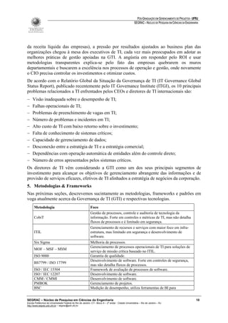 PÓS-GRADUAÇÃO EM GERENCIAMENTO DE PROJETOS - UFRJ
                                                                                                       SEGRAC – NÚCLEO DE PESQUISA EM CIÊNCIAS DA ENGENHARIA




da receita líquida das empresas), a pressão por resultados ajustados ao business plan das
organizações chegou à mesa dos executivos de TI, cada vez mais preocupados em adotar as
melhores práticas de gestão apoiadas na GTI. A angústia em responder pelo ROI e usar
metodologias transparentes explica-se pelo fato das empresas quebrarem os muros
departamentais e buscarem a excelência nos processos de operação e gestão, onde novamente
o CIO precisa controlar os investimentos e otimizar custos.
De acordo com o Relatório Global da Situação da Governança de TI (IT Governance Global
Status Report), publicado recentemente pelo IT Governance Institute (ITGI), os 10 principais
problemas relacionados a TI enfrentados pelos CEOs e diretores de TI internacionais são:
−    Visão inadequada sobre o desempenho de TI;
−    Falhas operacionais de TI;
−    Problemas de preenchimento de vagas em TI;
−    Número de problemas e incidentes em TI;
−    Alto custo de TI com baixo retorno sobre o investimento;
−    Falta de conhecimento de sistemas críticos;
−    Capacidade de gerenciamento de dados;
−    Desconexão entre a estratégia de TI e a estratégia comercial;
−    Dependências com operação automática de entidades além do controle direto;
−    Número de erros apresentados pelos sistemas críticos.
Os diretores de TI vêm considerando a GTI como um dos seus principais segmentos de
investimento para alcançar os objetivos de gerenciamento abrangente das informações e de
provisão de serviços eficazes, efetivos de TI alinhados a estratégia de negócios da corporação.
5. Metodologias & Frameworks
Nas próximas seções, descrevemos sucintamente as metodologias, frameworks e padrões em
voga atualmente acerca da Governança de TI (GTI) e respectivas tecnologias.
      Metodologia                                           Foco
                                                            Gestão de processos, controle e auditoria de tecnologia da
      CobiT                                                 informação. Forte em controles e métricas de TI, mas não detalha
                                                            fluxos de processos e é limitado em segurança.
                                                            Gerenciamento de recursos e serviços com maior foco em infra-
      ITIL                                                  estrutura, mas limitado em segurança e desenvolvimento de
                                                            software.
      Six Sigma                                             Melhoria de processos.
                                                            Gerenciamento de processos operacionais de TI para soluções de
      MOF – MSF – MSM
                                                            serviço de missão crítica baseado no ITIL.
      ISO 9000                                              Garantia de qualidade.
                                                            Desenvolvimento de software. Forte em controles de segurança,
      BS7799 / ISO 17799
                                                            mas não detalha fluxos de processos.
      ISO / IEC 15504                                       Framework de avaliação de processos de software.
      ISO / IEC 12207                                       Desenvolvimento de software.
      CMM / CMMI                                            Desenvolvimento de software.
      PMBOK                                                 Gerenciamento de projetos.
      BSC                                                   Medição de desempenho, utiliza ferramentas de BI para


SEGRAC – Núcleo de Pesquisa em Ciências da Engenharia                                                                                                     10
Escola Politécnica da Universidade Federal do Rio de Janeiro -CT– Bloco A – 2º andar - Cidade Universitária – Rio de Janeiro – RJ
http://www.segrac.poli.ufrj.br – segrac@poli.ufrj.br
 