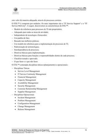 PÓS-GRADUAÇÃO EM GERENCIAMENTO DE PROJETOS - UFRJ
                                                                                                       SEGRAC – NÚCLEO DE PESQUISA EM CIÊNCIAS DA ENGENHARIA




este valor de maneira adequada, através de processos corretos.
O ITIL™ é composto por módulos. Os mais importantes são o "IT Service Support" e o "IT
Service Delivery". A seguir, descrevemos as características do ITIL™:
−    Modelo de referência para processos de TI não proprietário;
−    Adequado para todas as áreas de atividade;
−    Independente de tecnologia e fornecedor;
−    Um padrão de fato;
−    Baseado nas melhores práticas;
−    Um modelo de referência para a implementação de processos de TI;
−    Padronização de terminologias;
−    Interdependência de processos;
−    Diretivas básicas para implementação;
−    Diretivas básicas para funções e responsabilidades dentro de cada processo;
−    Checklist testado e aprovado;
−    O que fazer e o que não fazer.
O ITIL™ contempla disciplinas táticas (planejamento) e operacionais:
− Disciplinas Táticas
  • Service Level Management
  • IT Service Continuity Management
  • Financial Management
  • Capacity Management
  • Availability Management
  • Security Management
  • Customer Relationship Management
  • Supplier Management
− Disciplinas Operacionais
  • Incident Management
  • Problem Management
  • Configuration Management
  • Change Management
  • Release Management




SEGRAC – Núcleo de Pesquisa em Ciências da Engenharia                                                                                                     12
Escola Politécnica da Universidade Federal do Rio de Janeiro -CT– Bloco A – 2º andar - Cidade Universitária – Rio de Janeiro – RJ
http://www.segrac.poli.ufrj.br – segrac@poli.ufrj.br
 