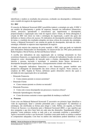 PÓS-GRADUAÇÃO EM GERENCIAMENTO DE PROJETOS - UFRJ
                                                                                                       SEGRAC – NÚCLEO DE PESQUISA EM CIÊNCIAS DA ENGENHARIA




identificam e medem os resultados dos processos, avaliando seu desempenho e alinhamento
com o modelo de negócio da organização.
5.3. BSC
O conceito do Balanced Scorecard (BSC) possibilita traduzir a estratégia em ação. O BSC é
um modelo de planejamento e gestão de empresas, baseado em indicadores (financeiros,
cliente, processos, aprendizado e crescimento) que impulsionam o desempenho,
proporcionando à organização uma visão do negócio atual e futura, de forma abrangente.A
criação do BSC tem início na visão e estratégias da organização, a partir das quais são
definidos os fatores críticos de sucesso. Os indicadores de desempenho permitem a definição
de metas e a medição dos resultados atingidos em áreas críticas da execução das estratégias.
Assim, o Balanced Scorecard é um sistema de gestão de desempenho, derivado da visão e
estratégia, refletindo os aspectos mais importantes do negócio.
Adotado pela maioria das empresas de porte mundial, o BSC, sigla que pode ser traduzida
para Indicadores Balanceados de Desempenho, foi desenvolvido em 1992 pelos professores
Robert Kaplan e David Norton, da Harvard Business School.
A escolha dos indicadores de uma organização não se restringe unicamente no foco
econômico-financeiro, as organizações também se utilizam de indicadores focados em ativos
intangíveis como: desempenho de mercado junto a clientes, desempenhos dos processos
internos e pessoas, inovação e tecnologia. A somatória destes fatores alavancará o
desempenho desejado pelas organizações, consequentemente criando valor futuro.
O BSC, integrando indicadores financeiros e não financeiros, garante também uma
perspectiva abrangente do desempenho das áreas críticas do negócio. Neste contexto, os
criadores do BSC, Kaplan & Norton, definiram quatro dimensões através das quais a
atividade de uma organização deve ser analisada:
− Dimensão Financeira
  • Como estamos perante os nossos acionistas?
− Dimensão Cliente
  • Como estamos perante os clientes ou mercado?
− Dimensão Processos
  • Como está o nosso desempenho nos processos e recursos críticos?
− Dimensão Aprendizagem e Inovação
  • Como deveremos sustentar a nossa capacidade de mudança e melhoria?
a. Processo
Como criar um Balanced Balanced Scorecard: É necessário em primeiro lugar identificar a
visão da organização. Qual o caminho pretendido para a organização? Ao identificar as
estratégias, são clarificadas as formas para atingir a visão. Defina, em seguida, os Fatores
Críticos de Sucesso e as dimensões para o Balanced Scorecard (BSC), o que significa que
deve perguntar o que deve fazer bem em cada uma das dimensões. Seguidamente efetue a
pergunta “como podemos avaliar se tudo está a ser executado conforme o pretendido?”.
Agora é necessário avaliar o seu Scorecard. Considere como pode medir se estamos a analisar
as componentes adequadas. Com base na análise dos indicadores poderá identificar e criar

SEGRAC – Núcleo de Pesquisa em Ciências da Engenharia                                                                                                     16
Escola Politécnica da Universidade Federal do Rio de Janeiro -CT– Bloco A – 2º andar - Cidade Universitária – Rio de Janeiro – RJ
http://www.segrac.poli.ufrj.br – segrac@poli.ufrj.br
 