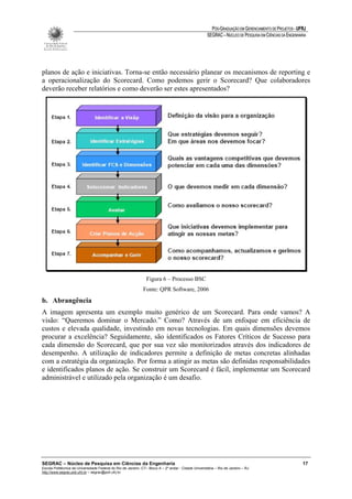 PÓS-GRADUAÇÃO EM GERENCIAMENTO DE PROJETOS - UFRJ
                                                                                                       SEGRAC – NÚCLEO DE PESQUISA EM CIÊNCIAS DA ENGENHARIA




planos de ação e iniciativas. Torna-se então necessário planear os mecanismos de reporting e
a operacionalização do Scorecard. Como podemos gerir o Scorecard? Que colaboradores
deverão receber relatórios e como deverão ser estes apresentados?




                                                                 Figura 6 – Processo BSC
                                                               Fonte: QPR Software, 2006
b. Abrangência
A imagem apresenta um exemplo muito genérico de um Scorecard. Para onde vamos? A
visão: “Queremos dominar o Mercado.” Como? Através de um enfoque em eficiência de
custos e elevada qualidade, investindo em novas tecnologias. Em quais dimensões devemos
procurar a excelência? Seguidamente, são identificados os Fatores Críticos de Sucesso para
cada dimensão do Scorecard, que por sua vez são monitorizados através dos indicadores de
desempenho. A utilização de indicadores permite a definição de metas concretas alinhadas
com a estratégia da organização. Por forma a atingir as metas são definidas responsabilidades
e identificados planos de ação. Se construir um Scorecard é fácil, implementar um Scorecard
administrável e utilizado pela organização é um desafio.




SEGRAC – Núcleo de Pesquisa em Ciências da Engenharia                                                                                                     17
Escola Politécnica da Universidade Federal do Rio de Janeiro -CT– Bloco A – 2º andar - Cidade Universitária – Rio de Janeiro – RJ
http://www.segrac.poli.ufrj.br – segrac@poli.ufrj.br
 