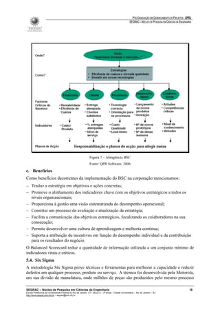 PÓS-GRADUAÇÃO EM GERENCIAMENTO DE PROJETOS - UFRJ
                                                                                                       SEGRAC – NÚCLEO DE PESQUISA EM CIÊNCIAS DA ENGENHARIA




                                                               Figura 7 – Abragência BSC
                                                               Fonte: QPR Software, 2006
c. Benefícios
Como benefícios decorrentes da implementação do BSC na corporação mencionamos:
− Traduz a estratégia em objetivos e ações concretas;
− Promove o alinhamento dos indicadores chave com os objetivos estratégicos a todos os
  níveis organizacionais;
− Proporciona à gestão uma visão sistematizada do desempenho operacional;
− Constitui um processo de avaliação e atualização da estratégia;
− Facilita a comunicação dos objetivos estratégicos, focalizando os colaboradores na sua
  consecução;
− Permite desenvolver uma cultura de aprendizagem e melhoria contínua;
− Suporta a atribuição de incentivos em função do desempenho individual e da contribuição
  para os resultados do negócio.
O Balanced Scorecard reduz a quantidade de informação utilizada a um conjunto mínimo de
indicadores vitais e críticos.
5.4. Six Sigma
A metodologia Six Sigma prove técnicas e ferramentas para melhorar a capacidade e reduzir
defeitos em qualquer processo, produto ou serviço. A técnica foi desenvolvida pela Motorola,
em sua divisão de manufatura, onde milhões de peças são produzidos pelo mesmo processo

SEGRAC – Núcleo de Pesquisa em Ciências da Engenharia                                                                                                     18
Escola Politécnica da Universidade Federal do Rio de Janeiro -CT– Bloco A – 2º andar - Cidade Universitária – Rio de Janeiro – RJ
http://www.segrac.poli.ufrj.br – segrac@poli.ufrj.br
 