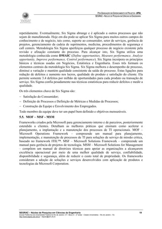 PÓS-GRADUAÇÃO EM GERENCIAMENTO DE PROJETOS - UFRJ
                                                                                                       SEGRAC – NÚCLEO DE PESQUISA EM CIÊNCIAS DA ENGENHARIA




repetidamente. Eventualmente, Six Sigma abrange e é aplicado a outros processos que não
sejam de manufaturada. Hoje em dia pode-se aplicar Six Sigma para muitos outros campos do
conhecimento e de negócio, tais como, suporte ao consumidor, setor de serviços, gerência de
projetos, gerenciamento da cadeia de suprimentos, medicina, procedimentos de segurança e
call centers. Metodologia Six Sigma aperfeiçoa qualquer processo de negócio existente pela
revisão e afinação constante do processo. Para alcançar isto, Six Sigma utiliza uma
metodologia conhecida como DMAIC (Define opportunities, Measure performance, Analyze
opportunity, Improve performance, Control performance). Six Sigma incorpora os princípios
básicos e técnicas usadas em Negócios, Estatística e Engenharia. Esses três formam os
elementos centrais da metodologia Six Sigma. Six Sigma melhora o desempenho de processo,
diminui a variação e mantém qualidade consistente da saída do processo. Estas ligações para
redução de defeitos e aumento nos lucros, qualidade do produto e satisfação do cliente. Ela
permite somente 3.4 defeitos por milhão de oportunidades para cada produto ou transação de
serviço. Six Sigma confia pesadamente nas técnicas estatísticas para reduzir defeitos e medir a
qualidade.
Os três elementos chave de Six Sigma são:
− Satisfação do Consumidor;
− Definição de Processos e Definição de Métricas e Medidas de Processos;
− Construção da Equipe e Envolvimento dos Empregados.
Todo membro da equipe deve ter um papel bem definido e objetivos mensuráveis.
5.5. MOF – MSF - MSM
Frameworks criados pela Microsoft para gerenciamento interno e de parceiros, posteriormente
estendido a clientes. Detalham as melhores práticas que ensinam como acelerar o
planejamento, a implantação e a manutenção dos processos de TI operacionais. MOF –
Microsoft Operations Framework – compreende um manual para planejamento,
implementação, e manutenção de processos de TI para soluções de serviço de missão critica,
baseado no framework ITIL™. MSF – Microsoft Solutions Framework – compreende um
manual para gerência de projetos de tecnologia. MSM – Microsoft Solutions for Management
– compõem um manual de diretrizes técnicas para apoiar as organizações a alcançarem
excelência operacional por meio de uma melhor qualidade de serviço, confiabilidade,
disponibilidade e segurança, além de reduzir o custo total de propriedade. Os frameworks
consideram a adoção de soluções e serviços desenvolvidos com aplicação de produtos e
tecnologias da Microsoft Corporation.




SEGRAC – Núcleo de Pesquisa em Ciências da Engenharia                                                                                                     19
Escola Politécnica da Universidade Federal do Rio de Janeiro -CT– Bloco A – 2º andar - Cidade Universitária – Rio de Janeiro – RJ
http://www.segrac.poli.ufrj.br – segrac@poli.ufrj.br
 