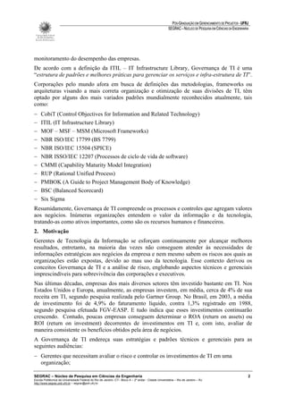 PÓS-GRADUAÇÃO EM GERENCIAMENTO DE PROJETOS - UFRJ
                                                                                                       SEGRAC – NÚCLEO DE PESQUISA EM CIÊNCIAS DA ENGENHARIA




monitoramento do desempenho das empresas.
De acordo com a definição da ITIL – IT Infrastructure Library, Governança de TI é uma
“estrutura de padrões e melhores práticas para gerenciar os serviços e infra-estrutura de TI”.
Corporações pelo mundo afora em busca de definições das metodologias, frameworks ou
arquiteturas visando a mais correta organização e otimização de suas divisões de TI, têm
optado por alguns dos mais variados padrões mundialmente reconhecidos atualmente, tais
como:
−    CobiT (Control Objectives for Information and Related Technology)
−    ITIL (IT Infrastructure Library)
−    MOF – MSF – MSM (Microsoft Frameworks)
−    NBR ISO/IEC 17799 (BS 7799)
−    NBR ISO/IEC 15504 (SPICE)
−    NBR ISSO/IEC 12207 (Processos de ciclo de vida de software)
−    CMMI (Capability Maturity Model Integration)
−    RUP (Rational Unified Process)
−    PMBOK (A Guide to Project Management Body of Knowledge)
−    BSC (Balanced Scorecard)
−    Six Sigma
Resumidamente, Governança de TI compreende os processos e controles que agregam valores
aos negócios. Inúmeras organizações entendem o valor da informação e da tecnologia,
tratando-as como ativos importantes, como são os recursos humanos e financeiros.
2. Motivação
Gerentes de Tecnologia da Informação se esforçam continuamente por alcançar melhores
resultados, entretanto, na maioria das vezes não conseguem atender às necessidades de
informações estratégicas aos negócios da empresa e nem mesmo sabem os riscos aos quais as
organizações estão expostas, devido ao mau uso da tecnologia. Esse contexto derivou os
conceitos Governança de TI e a análise de risco, englobando aspectos técnicos e gerenciais
imprescindíveis para sobrevivência das corporações e executivos.
Nas últimas décadas, empresas dos mais diversos setores têm investido bastante em TI. Nos
Estados Unidos e Europa, anualmente, as empresas investem, em média, cerca de 4% de sua
receita em TI, segundo pesquisa realizada pelo Gartner Group. No Brasil, em 2003, a média
de investimento foi de 4,9% do faturamento líquido, contra 1,3% registrado em 1988,
segundo pesquisa efetuada FGV-EASP. E tudo indica que esses investimentos continuarão
crescendo. Contudo, poucas empresas conseguem determinar o ROA (return on assets) ou
ROI (return on investment) decorrentes de investimentos em TI e, com isto, avaliar de
maneira consistente os benefícios obtidos pela área de negócios.
A Governança de TI endereça suas estratégias e padrões técnicos e gerenciais para as
seguintes audiências:
− Gerentes que necessitam avaliar o risco e controlar os investimentos de TI em uma
  organização;

SEGRAC – Núcleo de Pesquisa em Ciências da Engenharia                                                                                                      2
Escola Politécnica da Universidade Federal do Rio de Janeiro -CT– Bloco A – 2º andar - Cidade Universitária – Rio de Janeiro – RJ
http://www.segrac.poli.ufrj.br – segrac@poli.ufrj.br
 