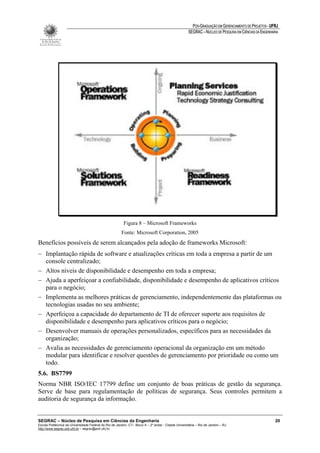 PÓS-GRADUAÇÃO EM GERENCIAMENTO DE PROJETOS - UFRJ
                                                                                                       SEGRAC – NÚCLEO DE PESQUISA EM CIÊNCIAS DA ENGENHARIA




                                                          Figura 8 – Microsoft Frameworks
                                                         Fonte: Microsoft Corporation, 2005
Benefícios possíveis de serem alcançados pela adoção de frameworks Microsoft:
− Implantação rápida de software e atualizações críticas em toda a empresa a partir de um
  console centralizado;
− Altos níveis de disponibilidade e desempenho em toda a empresa;
− Ajuda a aperfeiçoar a confiabilidade, disponibilidade e desempenho de aplicativos críticos
  para o negócio;
− Implementa as melhores práticas de gerenciamento, independentemente das plataformas ou
  tecnologias usadas no seu ambiente;
− Aperfeiçoa a capacidade do departamento de TI de oferecer suporte aos requisitos de
  disponibilidade e desempenho para aplicativos críticos para o negócio;
− Desenvolver manuais de operações personalizados, específicos para as necessidades da
  organização;
− Avalia as necessidades de gerenciamento operacional da organização em um método
  modular para identificar e resolver questões de gerenciamento por prioridade ou como um
  todo.
5.6. BS7799
Norma NBR ISO/IEC 17799 define um conjunto de boas práticas de gestão da segurança.
Serve de base para regulamentação de políticas de segurança. Seus controles permitem a
auditoria de segurança da informação.


SEGRAC – Núcleo de Pesquisa em Ciências da Engenharia                                                                                                     20
Escola Politécnica da Universidade Federal do Rio de Janeiro -CT– Bloco A – 2º andar - Cidade Universitária – Rio de Janeiro – RJ
http://www.segrac.poli.ufrj.br – segrac@poli.ufrj.br
 