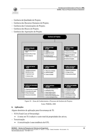 PÓS-GRADUAÇÃO EM GERENCIAMENTO DE PROJETOS - UFRJ
                                                                                                       SEGRAC – NÚCLEO DE PESQUISA EM CIÊNCIAS DA ENGENHARIA




−    Gerência da Qualidade do Projeto;
−    Gerência dos Recursos Humanos do Projeto;
−    Gerência das Comunicações do Projeto;
−    Gerência dos Riscos do Projeto;
−    Gerência das Aquisições do Projeto.




                             Figura 10 – Áreas de Conhecimento e Processos da Gerência de Projetos
                                                                   Fonte: PMBOK, 2000
6. Aplicações
Alguns domínios de aplicação para Governança de TI:
− TCO (Total Cost of Ownership):
   • A meta em TI é reduzir o custo total de propriedade dos ativos;
− Terceirização:
   • A terceirização é uma tendência da GTI;

SEGRAC – Núcleo de Pesquisa em Ciências da Engenharia                                                                                                     23
Escola Politécnica da Universidade Federal do Rio de Janeiro -CT– Bloco A – 2º andar - Cidade Universitária – Rio de Janeiro – RJ
http://www.segrac.poli.ufrj.br – segrac@poli.ufrj.br
 