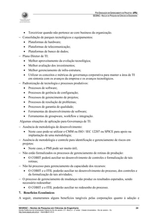 PÓS-GRADUAÇÃO EM GERENCIAMENTO DE PROJETOS - UFRJ
                                                                                                       SEGRAC – NÚCLEO DE PESQUISA EM CIÊNCIAS DA ENGENHARIA




   • Terceirizar quando não pertence ao core business da organização.
− Consolidação de parques tecnológicos e equipamentos:
   • Plataformas de hardware;
   • Plataformas de telecomunicação;
   • Plataformas de banco de dados;
− Plano Diretor de TI:
   • Melhor aproveitamento da evolução tecnológica;
   • Melhor avaliação dos investimentos;
   • Melhor gerenciamento de infra-estrutura;
   • Utilizar os conceitos e métricas de governança corporativa para manter a área de TI
      em sintonia com os avanços da empresa e os avanços tecnológicos.
− Padronização de tecnologia e processos produtivos:
   • Processos de software;
   • Processos de gerência de configuração;
   • Processos de gerencimento de projetos;
   • Processos de resolução de problemas;
   • Processos de garantia de qualidade;
   • Ferramentas de desenvolvimento de software;
   • Ferramentas de groupware, workflow e integração.
 Algumas situações de aplicação para Governança de TI:
− Ausência de metodologia de desenvolvimento:
   • Neste caso pode-se utilizar o CMM ou ISO / IEC 12207 ou SPICE para apoio na
      implantação de uma metodologia;
− Ausência de metodologia e controle para identificação e gerenciamento de riscos em
  projetos:
   • Neste caso, o PMI pode ser muito útil;
− Não estão formalizados os processos de gerenciamento de rotinas de produção:
   • O COBIT poderá auxiliar no desenvolvimento de controles e formalização de tais
      rotinas;
− Não há processo para gerenciamento da capacidade dos recursos:
   • O COBIT e o ITIL poderão auxiliar no desenvolvimento do processo, dos controles e
      da formalização de tais atividades;
− O processo de gerenciamento de mudanças não produz os resultados esperados, sendo
  necessário redesenhar:
   • O COBIT e o ITIL poderão auxiliar no redesenho do processo.
7. Benefícios Econômicos
A seguir, enumeramos alguns benefícios tangíveis pelas corporações quanto à adoção e


SEGRAC – Núcleo de Pesquisa em Ciências da Engenharia                                                                                                     24
Escola Politécnica da Universidade Federal do Rio de Janeiro -CT– Bloco A – 2º andar - Cidade Universitária – Rio de Janeiro – RJ
http://www.segrac.poli.ufrj.br – segrac@poli.ufrj.br
 