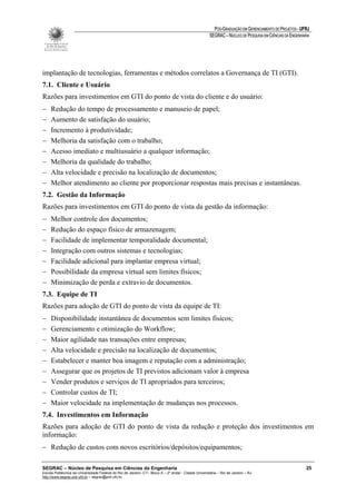 PÓS-GRADUAÇÃO EM GERENCIAMENTO DE PROJETOS - UFRJ
                                                                                                       SEGRAC – NÚCLEO DE PESQUISA EM CIÊNCIAS DA ENGENHARIA




implantação de tecnologias, ferramentas e métodos correlatos a Governança de TI (GTI).
7.1. Cliente e Usuário
Razões para investimentos em GTI do ponto de vista do cliente e do usuário:
−    Redução do tempo de processamento e manuseio de papel;
−    Aumento de satisfação do usuário;
−    Incremento à produtividade;
−    Melhoria da satisfação com o trabalho;
−    Acesso imediato e multiusuário a qualquer informação;
−    Melhoria da qualidade do trabalho;
−    Alta velocidade e precisão na localização de documentos;
−    Melhor atendimento ao cliente por proporcionar respostas mais precisas e instantâneas.
7.2. Gestão da Informação
Razões para investimentos em GTI do ponto de vista da gestão da informação:
−    Melhor controle dos documentos;
−    Redução do espaço físico de armazenagem;
−    Facilidade de implementar temporalidade documental;
−    Integração com outros sistemas e tecnologias;
−    Facilidade adicional para implantar empresa virtual;
−    Possibilidade da empresa virtual sem limites físicos;
−    Minimização de perda e extravio de documentos.
7.3. Equipe de TI
Razões para adoção de GTI do ponto de vista da equipe de TI:
−    Disponibilidade instantânea de documentos sem limites físicos;
−    Gerenciamento e otimização do Workflow;
−    Maior agilidade nas transações entre empresas;
−    Alta velocidade e precisão na localização de documentos;
−    Estabelecer e manter boa imagem e reputação com a administração;
−    Assegurar que os projetos de TI previstos adicionam valor à empresa
−    Vender produtos e serviços de TI apropriados para terceiros;
−    Controlar custos de TI;
−    Maior velocidade na implementação de mudanças nos processos.
7.4. Investimentos em Informação
Razões para adoção de GTI do ponto de vista da redução e proteção dos investimentos em
informação:
− Redução de custos com novos escritórios/depósitos/equipamentos;

SEGRAC – Núcleo de Pesquisa em Ciências da Engenharia                                                                                                     25
Escola Politécnica da Universidade Federal do Rio de Janeiro -CT– Bloco A – 2º andar - Cidade Universitária – Rio de Janeiro – RJ
http://www.segrac.poli.ufrj.br – segrac@poli.ufrj.br
 