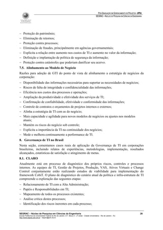 PÓS-GRADUAÇÃO EM GERENCIAMENTO DE PROJETOS - UFRJ
                                                                                                       SEGRAC – NÚCLEO DE PESQUISA EM CIÊNCIAS DA ENGENHARIA




−    Proteção do patrimônio;
−    Eliminação de retornos;
−    Proteção contra processos;
−    Eliminação de fraudes, principalmente em agências governamentais;
−    Explicita a relação entre aumento nos custos de TI e aumento no valor da informação;
−    Definição e implantação de política de segurança da informação;
−    Proteção contra catástrofes que poderiam danificar seu acervo.
7.5. Alinhamento ao Modelo de Negócio
Razões para adoção de GTI do ponto de vista de alinhamento a estratégia de negócios da
corporação:
− Disponibilidade das informações necessárias para suportar as necessidades de negócios;
− Riscos de falta de integridade e confidencialidade das informações;
− Eficiência nos custos dos processos e operações;
− Ampliação da produtividade e efetividade dos serviços de TI;
− Confirmação de confiabilidade, efetividade e conformidade das informações;
− Controle de contratos e orçamentos de projetos internos e externos;
− Alinha a estratégia de TI com as do negócio;
− Mais capacidade e agilidade para novos modelos de negócios ou ajustes nos modelos
  atuais;
− Mantém os riscos do negócio sob controle;
− Explicita a importância da TI na continuidade dos negócios;
− Mede e melhora continuamente a performance de TI.
8. Governança de TI no Brasil
Nesta seção, comentamos casos reais de aplicação da Governança de TI em corporações
brasileiras, incluindo relatos de experiências, metodologias, implementação, resultados
alcançados, estatísticas de satisfação e atingimento de metas.
8.1. CLARO
Atualmente está em processo de diagnóstico dos próprios riscos, controles e processos
internos. As equipes de TI, Gestão de Projetos, Produção, VAS, Ativos Virtuais e Change
Control conjuntamente estão realizando estudos de viabilidade para implementação do
framework CobiT. O plano de diagnóstico do cenário atual da política e infra-estrutura de TI
compreende a exploração das seguintes etapas:
−    Relacionamento de TI com a Alta Administração;
−    Papéis e Responsabilidades em TI;
−    Mapeamento de todos os processos existentes;
−    Análise critica destes processos;
−    Identificação dos riscos inerentes em cada processo;

SEGRAC – Núcleo de Pesquisa em Ciências da Engenharia                                                                                                     26
Escola Politécnica da Universidade Federal do Rio de Janeiro -CT– Bloco A – 2º andar - Cidade Universitária – Rio de Janeiro – RJ
http://www.segrac.poli.ufrj.br – segrac@poli.ufrj.br
 
