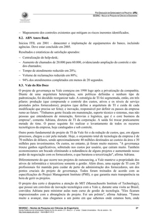 PÓS-GRADUAÇÃO EM GERENCIAMENTO DE PROJETOS - UFRJ
                                                                                                       SEGRAC – NÚCLEO DE PESQUISA EM CIÊNCIAS DA ENGENHARIA




− Mapeamento dos controles existentes que mitigam os riscos inerentes identificados.
8.2. ABN Amro Bank
Iniciou ITIL em 2001 – datacenter e implantação de equipamentos do banco, incluindo
agências. Deve estar concluído em 2005.
Resultados e estatísticas de satisfação apurados:
− Centralização do help-desk;
− Aumento de chamados de 20.000 para 60.000, evidenciando ampliação do controle e não
  dos chamados;
− Tempo de atendimento reduzido em 20%;
− Volume de reclamações reduzido em 80%;
− 94% dos atendimentos completados em menos de 20 segundos.
8.3. Vale do Rio Doce
O projeto de governança na Vale começou em 1998 logo após a privatização da companhia.
Diante de uma arquitetura heterogênea, sem políticas definidas e nenhum tipo de
padronização, foi decidido reorganizar tudo. A estratégia de TI foi segmentada, então, em três
pilares: produção (que compreende o controle dos custos, ativos e os níveis de serviço
prestados pelos fornecedores); projetos (que define a arquitetura de TI e cuida de cada
modificação que precisa ser feita); e inovação, responsável por definir os passos da empresa
rumo ao futuro. "Tínhamos gente focada em manutenção, suporte técnico e sistemas, mas não
pessoas que entendessem de mineração, ferrovias e logística, que é o core business da
empresa", comenta Adriana, diretora de TI da corporação. A saída foi trocar praticamente
metade do time. O passo seguinte foi realizar o levantamento de todos os recursos
tecnológicos da empresa, hoje catalogados e sob controle.
Outro ponto fundamental do projeto de TI da Vale foi o da redução de custos, que, em alguns
processos, chegou a cair pela metade. Hoje, o orçamento total de tecnologia da empresa é de
70 milhões de dólares, sendo aproximadamente 40 milhões destinados ao custeio da área e 30
milhões para investimentos. Os custos, no entanto, já foram muito maiores. "A governança
trouxe ganhos significativos, sobretudo nos custos por usuário, que caíram muito. Também
economizamos um bocado eliminando a redundância de alguns projetos e aumentando nosso
poder de negociação com os fornecedores, o que barateou a terceirização", afirma Adriana.
Diferentemente do que ocorre nos projetos de outsourcing, a Vale manteve a propriedade dos
ativos de informática e terceirizou somente a gestão. Além disso, uma equipe de TI com 20
profissionais foi mantida para cuidar de perto da administração dos fornecedores, um dos
pontos cruciais do projeto de governança. Todos foram treinados de acordo com as
especificações do Project Management Institute (PMI), o que garantiu mais transparência na
hora de gerir os projetos.
O projeto deu certo e despertou a atenção do MIT (Massachusetts Institute of Technology),
que possui um convênio de inovação tecnológica com a Vale e, durante uma visita ao Brasil,
convidou Adriana para ministrar aulas num curso de gestão de tecnologia. "Eles ficaram
impressionados com a abrangência do projeto. Foi um prêmio", afirma Adriana. "Temos
muito a avançar, mas chegamos a um ponto em que sabemos onde estamos bem, onde


SEGRAC – Núcleo de Pesquisa em Ciências da Engenharia                                                                                                     27
Escola Politécnica da Universidade Federal do Rio de Janeiro -CT– Bloco A – 2º andar - Cidade Universitária – Rio de Janeiro – RJ
http://www.segrac.poli.ufrj.br – segrac@poli.ufrj.br
 