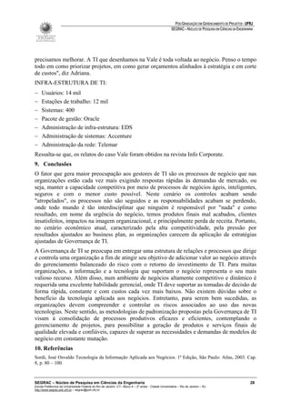 PÓS-GRADUAÇÃO EM GERENCIAMENTO DE PROJETOS - UFRJ
                                                                                                       SEGRAC – NÚCLEO DE PESQUISA EM CIÊNCIAS DA ENGENHARIA




precisamos melhorar. A TI que desenhamos na Vale é toda voltada ao negócio. Penso o tempo
todo em como priorizar projetos, em como gerar orçamentos alinhados à estratégia e em corte
de custos", diz Adriana.
INFRA-ESTRUTURA DE TI:
−    Usuários: 14 mil
−    Estações de trabalho: 12 mil
−    Sistemas: 400
−    Pacote de gestão: Oracle
−    Administração de infra-estrutura: EDS
−    Administração de sistemas: Accenture
−    Administração da rede: Telemar
Ressalta-se que, os relatos do caso Vale foram obtidos na revista Info Corporate.
9. Conclusões
O fator que gera maior preocupação aos gestores de TI são os processos de negócio que nas
organizações estão cada vez mais exigindo respostas rápidas às demandas de mercado, ou
seja, manter a capacidade competitiva por meio de processos de negócios ágeis, inteligentes,
seguros e com o menor custo possível. Neste cenário os controles acabam sendo
"atropelados", os processos não são seguidos e as responsabilidades acabam se perdendo,
onde todo mundo é tão interdisciplinar que ninguém é responsável por "nada" e como
resultado, em nome da urgência do negócio, temos produtos finais mal acabados, clientes
insatisfeitos, impactos na imagem organizacional, e principalmente perda de receita. Portanto,
no cenário econômico atual, caracterizado pela alta competitividade, pela pressão por
resultados ajustados ao business plan, as organizações carecem da aplicação de estratégias
ajustadas de Governança de TI.
A Governança de TI se preocupa em entregar uma estrutura de relações e processos que dirige
e controla uma organização a fim de atingir seu objetivo de adicionar valor ao negócio através
do gerenciamento balanceado do risco com o retorno do investimento de TI. Para muitas
organizações, a informação e a tecnologia que suportam o negócio representa o seu mais
valioso recurso. Além disso, num ambiente de negócios altamente competitivo e dinâmico é
requerida uma excelente habilidade gerencial, onde TI deve suportar as tomadas de decisão de
forma rápida, constante e com custos cada vez mais baixos. Não existem dúvidas sobre o
benefício da tecnologia aplicada aos negócios. Entretanto, para serem bem sucedidas, as
organizações devem compreender e controlar os riscos associados ao uso das novas
tecnologias. Neste sentido, as metodologias de padronização propostas pela Governança de TI
visam à consolidação de processos produtivos eficazes e eficientes, contemplando o
gerenciamento de projetos, para possibilitar a geração de produtos e serviços finais de
qualidade elevada e confiáveis, capazes de superar as necessidades e demandas de modelos de
negócio em constante mutação.
10. Referências
Sordi, José Osvaldo Tecnologia da Informação Aplicada aos Negócios. 1ª Edição, São Paulo: Atlas, 2003. Cap.
8, p. 80 – 100.


SEGRAC – Núcleo de Pesquisa em Ciências da Engenharia                                                                                                     28
Escola Politécnica da Universidade Federal do Rio de Janeiro -CT– Bloco A – 2º andar - Cidade Universitária – Rio de Janeiro – RJ
http://www.segrac.poli.ufrj.br – segrac@poli.ufrj.br
 