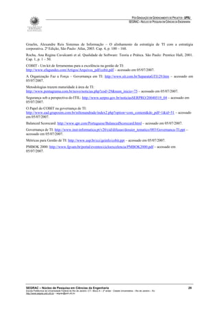 PÓS-GRADUAÇÃO EM GERENCIAMENTO DE PROJETOS - UFRJ
                                                                                                       SEGRAC – NÚCLEO DE PESQUISA EM CIÊNCIAS DA ENGENHARIA




Graelm, Alexandre Reis Sistemas de Informação – O alinhamento da estratégia de TI com a estratégia
corporativa. 2ª Edição, São Paulo: Atlas, 2003. Cap. 4, p. 100 – 160.
Rocha, Ana Regina Cavalcanti et al. Qualidade de Software: Teoria e Prática. São Paulo: Prentice Hall, 2001.
Cap. 1, p. 1 – 50.
COBIT - Um kit de ferramentas para a excelência na gestão de TI:
http://www.efagundes.com/Artigos/Arquivos_pdf/cobit.pdf – acessado em 05/07/2007.
A Organização Faz a Força – Governança em TI: http://www.sit.com.br/SeparataGTI129.htm – acessado em
05/07/2007.
Metodologias trazem maturidade à área de TI:
http://www.pentagrama.com.br/novo/noticias.php?cod=29&num_inicio=75 – acessado em 05/07/2007.
Segurança sob a perspectiva do ITIL: http://www.serpro.gov.br/noticiasSERPRO/20040519_04 – acessado em
05/07/2007.
O Papel do COBIT na governança de TI:
http://www.ead.gruposim.com.br/niltonandrade/index2.php?option=com_content&do_pdf=1&id=51 – acessado
em 05/07/2007.
Balanced Scorecard: http://www.qpr.com/Portuguese/BalancedScorecard.html – acessado em 05/07/2007.
Governança de TI: http://www.inst-informatica.pt/v20/cid/difusao/dossier_tematico/003/Governanca-TI.ppt –
acessado em 05/07/2007.
Métricas para Gestão de TI: http://www.usp.br/cci/geinfo/cobit.ppt – acessado em 05/07/2007.
PMBOK 2000: http://www.fgvam.br/portal/eventos/cicloexcelencia/PMBOK2000.pdf – acessado em
05/07/2007.




SEGRAC – Núcleo de Pesquisa em Ciências da Engenharia                                                                                                     29
Escola Politécnica da Universidade Federal do Rio de Janeiro -CT– Bloco A – 2º andar - Cidade Universitária – Rio de Janeiro – RJ
http://www.segrac.poli.ufrj.br – segrac@poli.ufrj.br
 