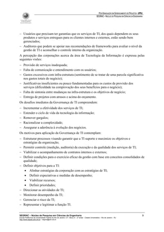 PÓS-GRADUAÇÃO EM GERENCIAMENTO DE PROJETOS - UFRJ
                                                                                                       SEGRAC – NÚCLEO DE PESQUISA EM CIÊNCIAS DA ENGENHARIA




− Usuários que precisam ter garantias que os serviços de TI, dos quais dependem os seus
  produtos e serviços entregues para os clientes internos e externos, estão sendo bem
  gerenciados;
− Auditores que podem se apoiar nas recomendações de frameworks para avaliar o nível da
  gestão de TI e aconselhar o controle interno da organização.
A percepção das corporações acerca da área de Tecnologia da Informação é expressa pelas
seguintes visões:
− Provisão de serviços inadequada;
− Falta de comunicação e entendimento com os usuários;
− Gastos excessivos com infra-estrutura (sentimento de se tratar de uma parcela significativa
  nos gastos totais do negócio);
− Justificativas insuficientes ou pouco fundamentadas para os custos da provisão dos
  serviços (dificuldade na comprovação dos seus benefícios para o negócio);
− Falta de sintonia entre mudanças na infra-estrutura e os objetivos de negócio;
− Entrega de projetos com atrasos e acima do orçamento.
Os desafios imediatos da Governança de TI compreendem:
−    Incrementar a efetividade dos serviços de TI;
−    Estender o ciclo de vida da tecnologia da informação;
−    Remover gargalos;
−    Racionalizar a complexidade;
−    Assegurar a aderência à evolução dos negócios.
Os motivos para aplicação da Governança de TI contemplam:
− Estruturar processos visando garantir que a TI suporte e maximize os objetivos e
  estratégias da organização;
− Permitir controle (medição, auditoria) da execução e da qualidade dos serviços de TI;
− Viabilizar o acompanhamento de contratos internos e externos;
− Definir condições para o exercício eficaz da gestão com base em conceitos consolidados de
  qualidade;
− Definir objetivos para a TI:
   • Alinhar estratégias da corporação com as estratégias de TI;
   • Definir expectativas e medidas de desempenho;
   • Viabilizar recursos;
   • Definir prioridades;
− Direcionar as atividades de TI;
− Monitorar desempenho da TI;
− Gerenciar o risco da TI;
− Representar e legitimar a função TI.


SEGRAC – Núcleo de Pesquisa em Ciências da Engenharia                                                                                                      3
Escola Politécnica da Universidade Federal do Rio de Janeiro -CT– Bloco A – 2º andar - Cidade Universitária – Rio de Janeiro – RJ
http://www.segrac.poli.ufrj.br – segrac@poli.ufrj.br
 