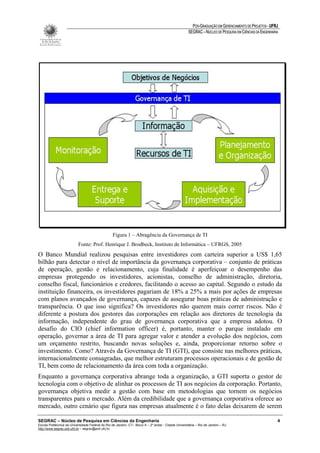 PÓS-GRADUAÇÃO EM GERENCIAMENTO DE PROJETOS - UFRJ
                                                                                                       SEGRAC – NÚCLEO DE PESQUISA EM CIÊNCIAS DA ENGENHARIA




                                                   Figura 1 – Abragência da Governança de TI
                           Fonte: Prof. Henrique J. Brodbeck, Instituto de Informática – UFRGS, 2005
O Banco Mundial realizou pesquisas entre investidores com carteira superior a US$ 1,65
bilhão para detectar o nível de importância da governança corporativa – conjunto de práticas
de operação, gestão e relacionamento, cuja finalidade é aperfeiçoar o desempenho das
empresas protegendo os investidores, acionistas, conselho de administração, diretoria,
conselho fiscal, funcionários e credores, facilitando o acesso ao capital. Segundo o estudo da
instituição financeira, os investidores pagariam de 18% a 25% a mais por ações de empresas
com planos avançados de governança, capazes de assegurar boas práticas de administração e
transparência. O que isso significa? Os investidores não querem mais correr riscos. Não é
diferente a postura dos gestores das corporações em relação aos diretores de tecnologia da
informação, independente do grau de governança corporativa que a empresa adotou. O
desafio do CIO (chief information officer) é, portanto, manter o parque instalado em
operação, governar a área de TI para agregar valor e atender a evolução dos negócios, com
um orçamento restrito, buscando novas soluções e, ainda, proporcionar retorno sobre o
investimento. Como? Através da Governança de TI (GTI), que consiste nas melhores práticas,
internacionalmente consagradas, que melhor estruturam processos operacionais e de gestão de
TI, bem como de relacionamento da área com toda a organização.
Enquanto a governança corporativa abrange toda a organização, a GTI suporta o gestor de
tecnologia com o objetivo de alinhar os processos de TI aos negócios da corporação. Portanto,
governança objetiva medir a gestão com base em metodologias que tornem os negócios
transparentes para o mercado. Além da credibilidade que a governança corporativa oferece ao
mercado, outro cenário que figura nas empresas atualmente é o fato delas deixarem de serem

SEGRAC – Núcleo de Pesquisa em Ciências da Engenharia                                                                                                      4
Escola Politécnica da Universidade Federal do Rio de Janeiro -CT– Bloco A – 2º andar - Cidade Universitária – Rio de Janeiro – RJ
http://www.segrac.poli.ufrj.br – segrac@poli.ufrj.br
 