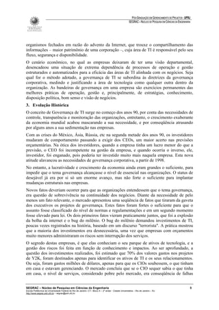 PÓS-GRADUAÇÃO EM GERENCIAMENTO DE PROJETOS - UFRJ
                                                                                                       SEGRAC – NÚCLEO DE PESQUISA EM CIÊNCIAS DA ENGENHARIA




organismos fechados em razão do advento da Internet, que trouxe o compartilhamento das
informações – maior patrimônio de uma corporação –, cuja área de TI é responsável pelo seu
fluxo, segurança e disponibilidade.
O cenário econômico, no qual as empresas deixaram de ter uma visão departamental,
desencadeou uma situação de extrema dependência de processos de operação e gestão
estruturados e automatizados para a eficácia das áreas de TI alinhada com os negócios. Seja
qual for o método adotado, a governança de TI se subordina às diretrizes da governança
corporativa, medindo e justificando a área de tecnologia como qualquer outra dentro da
organização. As bandeiras de governança em uma empresa são exercícios permanentes das
melhores práticas de operação, gestão e, principalmente, de estratégias, conhecimento,
disposição política, bom senso e visão de negócios.
3. Evolução Histórica
O conceito de Governança de TI surge no começo dos anos 90, por conta das necessidades de
controle, transparência e monitoração das organizações, entretanto, o crescimento exuberante
da economia mundial acabou mascarando a sua necessidade, e por conseqüência atrasando
por alguns anos a sua sedimentação nas empresas.
Com as crises do México, Ásia, Rússia, etc na segunda metade dos anos 90, os investidores
mudaram de comportamento passando a exigir dos CEOs, um maior acerto nas previsões
orçamentárias. Na ótica dos investidores, quando a empresa tinha um lucro menor do que a
previsão, o CEO foi incompetente na gestão da empresa, e quando ocorria o inverso, ele,
investidor, foi enganado, pois poderia ter investido muito mais naquela empresa. Esta nova
atitude alavancou as necessidades de governança corporativa, a partir de 1998.
No entanto, a lucratividade e crescimento da economia ainda eram grandes o suficiente, para
impedir que o tema governança alcançasse o nível de essencial nas organizações. O status de
desejável já era por si só um enorme avanço, mas não forte o suficiente para implantar
mudanças estruturais nas empresas.
Novos fatos deveriam ocorrer para que as organizações entendessem que o tema governança,
era questão de sobrevivência na continuidade dos negócios. Diante da necessidade de pelo
menos um fato relevante, o mercado apresentou uma seqüência de fatos que tiraram da gaveta
dos executivos os projetos de governança. Estes fatos foram fortes o suficiente para que o
assunto fosse classificado do nível de normas e regulamentações e em um segundo momento
fosse elevado para lei. Os dois primeiros fatos vieram praticamente juntos, que foi a explosão
da bolha da internet e o bug do milênio. O bug do milênio demandou investimentos de TI,
poucas vezes registrados na história, baseado em um discurso "terrorista". A prática mostrou
que a maioria dos investimentos era desnecessária, uma vez que empresas com orçamentos
muito menores administraram os riscos sem interrupção dos serviços.
O segredo destas empresas, é que elas conheciam o seu parque de ativos de tecnologia, e a
gestão dos riscos foi feita em função de conhecimento e impactos. Ao ser aprofundado, a
questão dos investimentos realizados, foi estimado que 70% dos valores gastos nos projetos
de Y2K, foram destinados apenas para identificar os ativos de TI e os seus relacionamentos.
Ou seja, foram gastos milhões de dólares, apenas para que os CIOs soubessem, o que tinham
em casa e estavam gerenciando. O mercado concluiu que se o CIO sequer sabia o que tinha
em casa, o nível de serviços, considerado pobre pelo mercado, era conseqüência de falhas


SEGRAC – Núcleo de Pesquisa em Ciências da Engenharia                                                                                                      5
Escola Politécnica da Universidade Federal do Rio de Janeiro -CT– Bloco A – 2º andar - Cidade Universitária – Rio de Janeiro – RJ
http://www.segrac.poli.ufrj.br – segrac@poli.ufrj.br
 