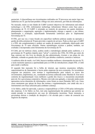 PÓS-GRADUAÇÃO EM GERENCIAMENTO DE PROJETOS - UFRJ
                                                                                                       SEGRAC – NÚCLEO DE PESQUISA EM CIÊNCIAS DA ENGENHARIA




gerenciais. A desconfiança nos investimentos realizados em TI provocou um maior rigor nas
auditorias em TI, que haviam perdido o fôlego nos anos anteriores, por falta de informações.
No mercado, muito se tem falado do CoBIT (control objectives for information and related
technology) e do ITIL (information technology infrastruture library) como base para a
Governança de TI. O CoBIT é orientado ao controle de processos em quatro domínios:
planejamento e organização; aquisição e implementação; entrega e suporte; e, por último,
monitoração e avaliação; especificando ferramentas (métricas) para se implementar
Governança de TI.
O ITIL, por sua vez, é mais focado em especificar melhores práticas usadas na operação e
gestão da infra-estrutura de TI para provisão e suporte de serviços. Pode-se dizer que o CoBIT
e o ITIL são complementares e podem ser usados de maneira combinada, objetivando uma
Governança de TI mais eficiente. Outras metodologias existem e podem, também, ser
avaliadas e incorporadas como ferramentas de Governança de TI.
O Cobit, por ter métricas claras, acabou sendo a metodologia adotada pelos auditores, e a
governança de TI ganhou impulso para "salvar" a carreira dos CIOs. Os CIOs que antes do
bug, estavam em vôo livre na direção da alta administração, tiveram o seu plano de vôo
abortado, voltando ao guarda chuva do CFO, que detinha a auditoria, controles e métricas.
A auditoria além de medir, via Cobit, buscava também melhorar o desempenho da área de TI,
e neste momento apareceu a oportunidade para os CIOs de introduzirem a dupla ITIL x Cobit
para medir e melhorar.
O segundo fato marcante foi a bolha de internet, que mostrou orçamentos inflados,
superestimativas de faturamento e lucros pelas empresas da nova economia. Os investidores
reagiram aos prejuízos, com normas e regulamentações para reduzir os riscos dos
investimentos, empréstimos, etc., resultando na norma conhecida como: Basiléia II. Este novo
contorno de regulamentação visou melhorar a gestão dos riscos e o mecanismo encontrado
para tal, foi a governança corporativa. Mesmo com toda esta agitação, o mercado ainda assim
apresentou novas distorções de informações, como foram os casos Parmalat, MCI, etc. Estes
casos mostraram que apesar da força das normas e regulamentações, este ainda não era o
instrumental com força suficiente para combater a doença.
A lei Sabox, então foi aprovada, e passou a responsabilizar o CEO e CFO pelas informações
das empresas. A lei Sabox ou Sox, tem uma regulamentação tão poderosa que permite ao
estado prender os responsáveis em caso de informações incorretas. Neste momento, a
governança deixou a condição de desejável e foi elevada para o status de essencial aos
negócios da empresa.




SEGRAC – Núcleo de Pesquisa em Ciências da Engenharia                                                                                                      6
Escola Politécnica da Universidade Federal do Rio de Janeiro -CT– Bloco A – 2º andar - Cidade Universitária – Rio de Janeiro – RJ
http://www.segrac.poli.ufrj.br – segrac@poli.ufrj.br
 