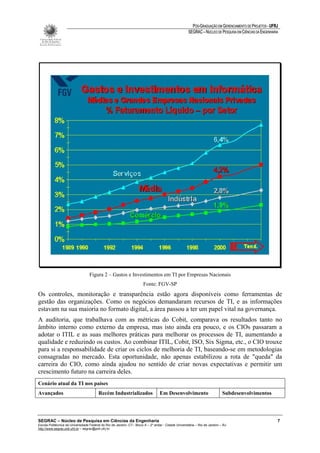 PÓS-GRADUAÇÃO EM GERENCIAMENTO DE PROJETOS - UFRJ
                                                                                                       SEGRAC – NÚCLEO DE PESQUISA EM CIÊNCIAS DA ENGENHARIA




                                   Figura 2 – Gastos e Investimentos em TI por Empresas Nacionais
                                                                        Fonte: FGV-SP
Os controles, monitoração e transparência estão agora disponíveis como ferramentas de
gestão das organizações. Como os negócios demandaram recursos de TI, e as informações
estavam na sua maioria no formato digital, a área passou a ter um papel vital na governança.
A auditoria, que trabalhava com as métricas do Cobit, comparava os resultados tanto no
âmbito interno como externo da empresa, mas isto ainda era pouco, e os CIOs passaram a
adotar o ITIL e as suas melhores práticas para melhorar os processos de TI, aumentando a
qualidade e reduzindo os custos. Ao combinar ITIL, Cobit, ISO, Six Sigma, etc., o CIO trouxe
para si a responsabilidade de criar os ciclos de melhoria de TI, baseando-se em metodologias
consagradas no mercado. Esta oportunidade, não apenas estabilizou a rota de "queda" da
carreira do CIO, como ainda ajudou no sentido de criar novas expectativas e permitir um
crescimento futuro na carreira deles.
Cenário atual da TI nos países
Avançados                                Recém Industrializados                    Em Desenvolvimento                         Subdesenvolvimentos




SEGRAC – Núcleo de Pesquisa em Ciências da Engenharia                                                                                                      7
Escola Politécnica da Universidade Federal do Rio de Janeiro -CT– Bloco A – 2º andar - Cidade Universitária – Rio de Janeiro – RJ
http://www.segrac.poli.ufrj.br – segrac@poli.ufrj.br
 