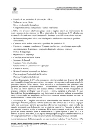 PÓS-GRADUAÇÃO EM GERENCIAMENTO DE PROJETOS - UFRJ
                                                                                                       SEGRAC – NÚCLEO DE PESQUISA EM CIÊNCIAS DA ENGENHARIA




−    Proteção de seu patrimônio de informações críticas;
−    Melhor serviço ao cliente;
−    Novas oportunidades de negócio;
−    Compartilhamento do conhecimento e cultura empresarial.
A GTI e seus processos objetivam agregar valor ao negócio através do balanceamento do
risco e returno do investimento em TI e, independem das plataformas de TI adotadas nas
corporações, focando suas estratégias e padrões técnicos e gerenciais nos seguintes aspectos:
− Definir condições para o eficaz exercício da gestão com base em conceitos de qualidade
  consolidados;
− Controlar, medir, auditar a execução e qualidade dos serviços de TI;
− Estruturas e processos visando que a TI suporte os objetivos e estratégias da organização;
− Acompanhamento de contratos e orçamentos de projetos internos e externos;
− Política de Segurança;
− Organização da Segurança;
− Classificação e Controle de Ativos;
− Segurança de Pessoal;
− Segurança Física e Ambiental;
− Gerenciamento de Comunicações e Operações;
− Controle de Acesso;
− Desenvolvimento e Manutenção de Software;
− Planejamento de Continuidade de Negócios;
− Plano de Compliance (aderência).
A adoção de estratégias de GTI pelas corporações está relacionada à meta de gerar valor da TI
para os modelos de negócios corporativos e provar este valor de maneira adequada, através de
processos corretos. Neste sentido, faz-se necessário o detalhamento dos processos para
gerenciar, racionalizar a infra-estrutura de TI eficientemente e eficazmente de modo a garantir
os níveis de serviço acordados com clientes internos e externos. Como conseqüência, as
empresas esperam aperfeiçoar seus processos e custos, aumentar a eficiência de seus
funcionários e do seu relacionamento com fornecedores e parceiros, melhorar e personalizar
os serviços prestados aos seus clientes, enfim crescer, aumentar a sua presença no mercado e a
sua lucratividade a curto e médio prazos.
A Governança de TI engloba mecanismos implementados em diferentes níveis de uma
corporação. Permitem gerenciar, controlar e utilizar a infra-estrutura de TI de modo a agregar
valor para a empresa e permitir que decisões sobre novos investimentos sejam tomadas de
maneira consistente em alinhamento com a estratégia corporativa. Pressupõe a adoção de
métricas que permitem avaliar o impacto da TI no desempenho de negócios. As empresas
podem ter visões diferentes sobre a importância de TI: para algumas, o papel de TI é a
redução de custos; para outras, o seu papel é estratégico para o negócio. Independente disso, a
TI vai agregar maior valor ao negócio se houver uma política de governança associada.
Apesar de um estudo do Gartner apontar um crescimento no budget de TI nas Américas (10%

SEGRAC – Núcleo de Pesquisa em Ciências da Engenharia                                                                                                      9
Escola Politécnica da Universidade Federal do Rio de Janeiro -CT– Bloco A – 2º andar - Cidade Universitária – Rio de Janeiro – RJ
http://www.segrac.poli.ufrj.br – segrac@poli.ufrj.br
 