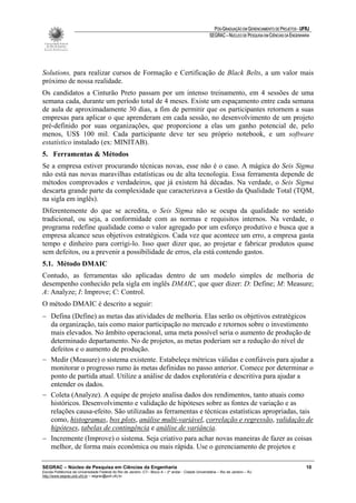 PÓS-GRADUAÇÃO EM GERENCIAMENTO DE PROJETOS - UFRJ
                                                                                                       SEGRAC – NÚCLEO DE PESQUISA EM CIÊNCIAS DA ENGENHARIA




Solutions, para realizar cursos de Formação e Certificação de Black Belts, a um valor mais
próximo de nossa realidade.
Os candidatos a Cinturão Preto passam por um intenso treinamento, em 4 sessões de uma
semana cada, durante um período total de 4 meses. Existe um espaçamento entre cada semana
de aula de aproximadamente 30 dias, a fim de permitir que os participantes retornem a suas
empresas para aplicar o que aprenderam em cada sessão, no desenvolvimento de um projeto
pré-definido por suas organizações, que proporcione a elas um ganho potencial de, pelo
menos, US$ 100 mil. Cada participante deve ter seu próprio notebook, e um software
estatístico instalado (ex: MINITAB).
5. Ferramentas & Métodos
Se a empresa estiver procurando técnicas novas, esse não é o caso. A mágica do Seis Sigma
não está nas novas maravilhas estatísticas ou de alta tecnologia. Essa ferramenta depende de
métodos comprovados e verdadeiros, que já existem há décadas. Na verdade, o Seis Sigma
descarta grande parte da complexidade que caracterizava a Gestão da Qualidade Total (TQM,
na sigla em inglês).
Diferentemente do que se acredita, o Seis Sigma não se ocupa da qualidade no sentido
tradicional, ou seja, a conformidade com as normas e requisitos internos. Na verdade, o
programa redefine qualidade como o valor agregado por um esforço produtivo e busca que a
empresa alcance seus objetivos estratégicos. Cada vez que acontece um erro, a empresa gasta
tempo e dinheiro para corrigi-lo. Isso quer dizer que, ao projetar e fabricar produtos quase
sem defeitos, ou a prevenir a possibilidade de erros, ela está contendo gastos.
5.1. Método DMAIC
Contudo, as ferramentas são aplicadas dentro de um modelo simples de melhoria de
desempenho conhecido pela sigla em inglês DMAIC, que quer dizer: D: Define; M: Measure;
A: Analyze; I: Improve; C: Control.
O método DMAIC é descrito a seguir:
− Defina (Define) as metas das atividades de melhoria. Elas serão os objetivos estratégicos
  da organização, tais como maior participação no mercado e retornos sobre o investimento
  mais elevados. No âmbito operacional, uma meta possível seria o aumento de produção de
  determinado departamento. No de projetos, as metas poderiam ser a redução do nível de
  defeitos e o aumento de produção.
− Medir (Measure) o sistema existente. Estabeleça métricas válidas e confiáveis para ajudar a
  monitorar o progresso rumo às metas definidas no passo anterior. Comece por determinar o
  ponto de partida atual. Utilize a análise de dados exploratória e descritiva para ajudar a
  entender os dados.
− Coleta (Analyze). A equipe de projeto analisa dados dos rendimentos, tanto atuais como
  históricos. Desenvolvimento e validação de hipóteses sobre as fontes de variação e as
  relações causa-efeito. São utilizadas as ferramentas e técnicas estatísticas apropriadas, tais
  como, histogramas, box plots, análise multi-variável, correlação e regressão, validação de
  hipóteses, tabelas de contingência e análise de variância.
− Incremente (Improve) o sistema. Seja criativo para achar novas maneiras de fazer as coisas
  melhor, de forma mais econômica ou mais rápida. Use o gerenciamento de projetos e

SEGRAC – Núcleo de Pesquisa em Ciências da Engenharia                                                                                                     10
Escola Politécnica da Universidade Federal do Rio de Janeiro -CT– Bloco A – 2º andar - Cidade Universitária – Rio de Janeiro – RJ
http://www.segrac.poli.ufrj.br – segrac@poli.ufrj.br
 