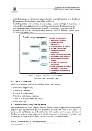 PÓS-GRADUAÇÃO EM GERENCIAMENTO DE PROJETOS - UFRJ
                                                                                                       SEGRAC – NÚCLEO DE PESQUISA EM CIÊNCIAS DA ENGENHARIA




  outras ferramentas de planejamento e gerenciamento para implementar a nova abordagem.
  Empregue métodos estatísticos para validar a melhoria.
− Controle (Control) o novo sistema. Institucionalize o sistema aperfeiçoado modificando os
  sistemas de remuneração e incentivos, política, procedimentos de planejamento das
  necessidades de material, orçamentos, instruções operacionais e outros sistemas de
  gerenciamento. Pode ser interessante adotar sistemas como ISO 9000 para garantir que a
  documentação esteja correta.




                                           Figura 4 – Diagrama esquemático do método DMAIC
                                                      Fonte: Prof. Mario Perez-Wilson, 2000
5.2. Outras Ferramentas
Além das ferramentas habituais da qualidade temos a aplicação de:
−    O redesenho de processos;
−    A análise de variância;
−    O projeto de experimentos;
−    O controle estatístico de processos;
−    A análise de modos e efeitos das falhas;
−    O Benchmarking.
6. Implementação do Programa Seis Sigma
Atualmente existe um sólido corpo de pesquisa científica sobre as experiências de milhares de
empresas que implementaram grandes programas de qualidade como o Seis Sigma. Os
pesquisadores verificaram que o desdobramento bem-sucedido do Seis Sigma consiste em
focalizar um pequeno número de itens de alta alavancagem e os seis passos necessários para
implementar um programa Seis Sigma com sucesso estão bem documentados:

SEGRAC – Núcleo de Pesquisa em Ciências da Engenharia                                                                                                     11
Escola Politécnica da Universidade Federal do Rio de Janeiro -CT– Bloco A – 2º andar - Cidade Universitária – Rio de Janeiro – RJ
http://www.segrac.poli.ufrj.br – segrac@poli.ufrj.br
 
