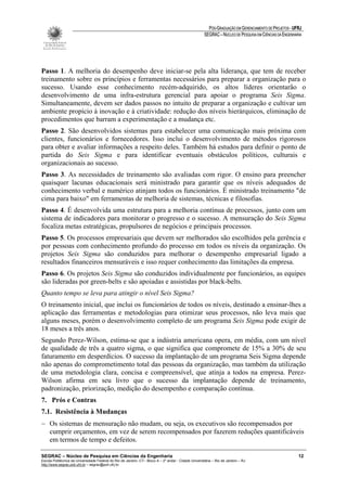PÓS-GRADUAÇÃO EM GERENCIAMENTO DE PROJETOS - UFRJ
                                                                                                       SEGRAC – NÚCLEO DE PESQUISA EM CIÊNCIAS DA ENGENHARIA




Passo 1. A melhoria do desempenho deve iniciar-se pela alta liderança, que tem de receber
treinamento sobre os princípios e ferramentas necessários para preparar a organização para o
sucesso. Usando esse conhecimento recém-adquirido, os altos líderes orientarão o
desenvolvimento de uma infra-estrutura gerencial para apoiar o programa Seis Sigma.
Simultaneamente, devem ser dados passos no intuito de preparar a organização e cultivar um
ambiente propício à inovação e à criatividade: redução dos níveis hierárquicos, eliminação de
procedimentos que barram a experimentação e a mudança etc.
Passo 2. São desenvolvidos sistemas para estabelecer uma comunicação mais próxima com
clientes, funcionários e fornecedores. Isso inclui o desenvolvimento de métodos rigorosos
para obter e avaliar informações a respeito deles. Também há estudos para definir o ponto de
partida do Seis Sigma e para identificar eventuais obstáculos políticos, culturais e
organizacionais ao sucesso.
Passo 3. As necessidades de treinamento são avaliadas com rigor. O ensino para preencher
quaisquer lacunas educacionais será ministrado para garantir que os níveis adequados de
conhecimento verbal e numérico atinjam todos os funcionários. É ministrado treinamento "de
cima para baixo" em ferramentas de melhoria de sistemas, técnicas e filosofias.
Passo 4. É desenvolvida uma estrutura para a melhoria contínua de processos, junto com um
sistema de indicadores para monitorar o progresso e o sucesso. A mensuração do Seis Sigma
focaliza metas estratégicas, propulsores de negócios e principais processos.
Passo 5. Os processos empresariais que devem ser melhorados são escolhidos pela gerência e
por pessoas com conhecimento profundo do processo em todos os níveis da organização. Os
projetos Seis Sigma são conduzidos para melhorar o desempenho empresarial ligado a
resultados financeiros mensuráveis e isso requer conhecimento das limitações da empresa.
Passo 6. Os projetos Seis Sigma são conduzidos individualmente por funcionários, as equipes
são lideradas por green-belts e são apoiadas e assistidas por black-belts.
Quanto tempo se leva para atingir o nível Seis Sigma?
O treinamento inicial, que inclui os funcionários de todos os níveis, destinado a ensinar-lhes a
aplicação das ferramentas e metodologias para otimizar seus processos, não leva mais que
alguns meses, porém o desenvolvimento completo de um programa Seis Sigma pode exigir de
18 meses a três anos.
Segundo Perez-Wilson, estima-se que a indústria americana opera, em média, com um nível
de qualidade de três a quatro sigma, o que significa que compromete de 15% a 30% de seu
faturamento em desperdícios. O sucesso da implantação de um programa Seis Sigma depende
não apenas do comprometimento total das pessoas da organização, mas também da utilização
de uma metodologia clara, concisa e compreensível, que atinja a todos na empresa. Perez-
Wilson afirma em seu livro que o sucesso da implantação depende de treinamento,
padronização, priorização, medição do desempenho e comparação contínua.
7. Prós e Contras
7.1. Resistência à Mudanças
− Os sistemas de mensuração não mudam, ou seja, os executivos são recompensados por
  cumprir orçamentos, em vez de serem recompensados por fazerem reduções quantificáveis
  em termos de tempo e defeitos.

SEGRAC – Núcleo de Pesquisa em Ciências da Engenharia                                                                                                     12
Escola Politécnica da Universidade Federal do Rio de Janeiro -CT– Bloco A – 2º andar - Cidade Universitária – Rio de Janeiro – RJ
http://www.segrac.poli.ufrj.br – segrac@poli.ufrj.br
 