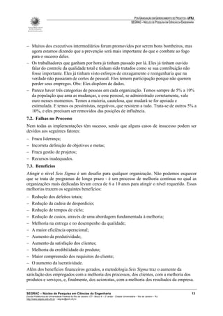 PÓS-GRADUAÇÃO EM GERENCIAMENTO DE PROJETOS - UFRJ
                                                                                                       SEGRAC – NÚCLEO DE PESQUISA EM CIÊNCIAS DA ENGENHARIA




− Muitos dos executivos intermediários foram promovidos por serem bons bombeiros, mas
  agora estamos dizendo que a prevenção será mais importante do que o combate ao fogo
  para o sucesso deles.
− Os trabalhadores que ganham por hora já tinham passado por lá. Eles já tinham ouvido
  falar do controle da qualidade total e tinham sido tratados como se sua contribuição não
  fosse importante. Eles já tinham visto esforços de enxugamento e reengenharia que na
  verdade não passaram de cortes de pessoal. Eles temem participação porque não querem
  perder seus empregos. Obs: Eles dispõem de dados.
− Parece haver três categorias de pessoas em cada organização. Temos sempre de 5% a 10%
  da população que ama as mudanças, e esse pessoal, se administrado corretamente, vale
  ouro nesses momentos. Temos a maioria, cautelosa, que mudará se for apoiada e
  estimulada. E temos os pessimistas, negativos, que resistem a tudo. Trata-se de outros 5% a
  10%, e eles precisam ser removidos das posições de influência.
7.2. Falhas no Processo
Nem todas as implementações têm sucesso, sendo que alguns casos de insucesso podem ser
devidos aos seguintes fatores:
−    Fraca liderança;
−    Incorreta definição de objetivos e metas;
−    Fraca gestão de projetos;
−    Recursos inadequados.
7.3. Benefícios
Atingir o nível Seis Sigma é um desafio para qualquer organização. Não podemos esquecer
que se trata de programas de longo prazo - é um processo de melhoria contínua no qual as
organizações mais dedicadas levam cerca de 6 a 10 anos para atingir o nível requerido. Essas
melhorias trazem os seguintes benefícios:
− Redução dos defeitos totais;
− Redução da cadeia de desperdício;
− Redução de tempos de ciclo;
− Redução de custos, através de uma abordagem fundamentada à melhoria;
− Melhoria na entrega e no desempenho da qualidade;
− A maior eficiência operacional;
− Aumento da produtividade;
− Aumento da satisfação dos clientes;
− Melhoria da credibilidade do produto;
− Maior compreensão dos requisitos do cliente;
− O aumento da lucratividade.
Além dos benefícios financeiros gerados, a metodologia Seis Sigma traz o aumento da
satisfação dos empregados com a melhoria dos processos, dos clientes, com a melhoria dos
produtos e serviços, e, finalmente, dos acionistas, com a melhoria dos resultados da empresa.

SEGRAC – Núcleo de Pesquisa em Ciências da Engenharia                                                                                                     13
Escola Politécnica da Universidade Federal do Rio de Janeiro -CT– Bloco A – 2º andar - Cidade Universitária – Rio de Janeiro – RJ
http://www.segrac.poli.ufrj.br – segrac@poli.ufrj.br
 