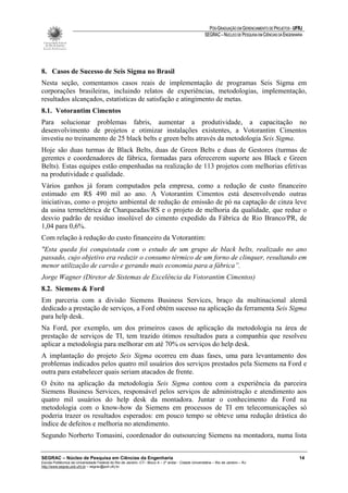 PÓS-GRADUAÇÃO EM GERENCIAMENTO DE PROJETOS - UFRJ
                                                                                                       SEGRAC – NÚCLEO DE PESQUISA EM CIÊNCIAS DA ENGENHARIA




8. Casos de Sucesso de Seis Sigma no Brasil
Nesta seção, comentamos casos reais de implementação de programas Seis Sigma em
corporações brasileiras, incluindo relatos de experiências, metodologias, implementação,
resultados alcançados, estatísticas de satisfação e atingimento de metas.
8.1. Votorantim Cimentos
Para solucionar problemas fabris, aumentar a produtividade, a capacitação no
desenvolvimento de projetos e otimizar instalações existentes, a Votorantim Cimentos
investiu no treinamento de 25 black belts e green belts através da metodologia Seis Sigma.
Hoje são duas turmas de Black Belts, duas de Green Belts e duas de Gestores (turmas de
gerentes e coordenadores de fábrica, formadas para oferecerem suporte aos Black e Green
Belts). Estas equipes estão empenhadas na realização de 113 projetos com melhorias efetivas
na produtividade e qualidade.
Vários ganhos já foram computados pela empresa, como a redução de custo financeiro
estimado em R$ 490 mil ao ano. A Votorantim Cimentos está desenvolvendo outras
iniciativas, como o projeto ambiental de redução de emissão de pó na captação de cinza leve
da usina termelétrica de Charqueadas/RS e o projeto de melhoria da qualidade, que reduz o
desvio padrão de resíduo insolúvel do cimento expedido da Fábrica de Rio Branco/PR, de
1,04 para 0,6%.
Com relação à redução do custo financeiro da Votorantim:
"Esta queda foi conquistada com o estudo de um grupo de black belts, realizado no ano
passado, cujo objetivo era reduzir o consumo térmico de um forno de clinquer, resultando em
menor utilização de carvão e gerando mais economia para a fábrica”.
Jorge Wagner (Diretor de Sistemas de Excelência da Votorantim Cimentos)
8.2. Siemens & Ford
Em parceria com a divisão Siemens Business Services, braço da multinacional alemã
dedicado a prestação de serviços, a Ford obtém sucesso na aplicação da ferramenta Seis Sigma
para help desk.
Na Ford, por exemplo, um dos primeiros casos de aplicação da metodologia na área de
prestação de serviços de TI, tem trazido ótimos resultados para a companhia que resolveu
aplicar a metodologia para melhorar em até 70% os serviços do help desk.
A implantação do projeto Seis Sigma ocorreu em duas fases, uma para levantamento dos
problemas indicados pelos quatro mil usuários dos serviços prestados pela Siemens na Ford e
outra para estabelecer quais seriam atacados de frente.
O êxito na aplicação da metodologia Seis Sigma contou com a experiência da parceira
Siemens Business Services, responsável pelos serviços de administração e atendimento aos
quatro mil usuários do help desk da montadora. Juntar o conhecimento da Ford na
metodologia com o know-how da Siemens em processos de TI em telecomunicações só
poderia trazer os resultados esperados: em pouco tempo se obteve uma redução drástica do
índice de defeitos e melhoria no atendimento.
Segundo Norberto Tomasini, coordenador do outsourcing Siemens na montadora, numa lista


SEGRAC – Núcleo de Pesquisa em Ciências da Engenharia                                                                                                     14
Escola Politécnica da Universidade Federal do Rio de Janeiro -CT– Bloco A – 2º andar - Cidade Universitária – Rio de Janeiro – RJ
http://www.segrac.poli.ufrj.br – segrac@poli.ufrj.br
 
